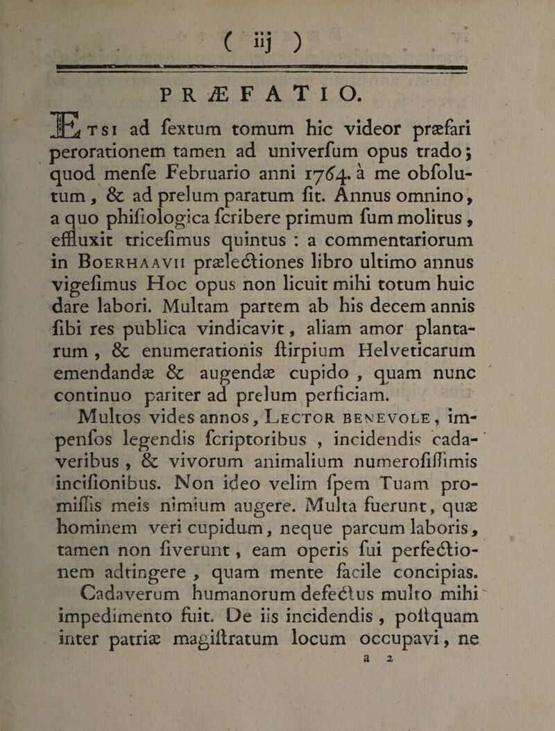 ( iij ) P R JE F A T I O. 1R> t s i ad fex tum tomum hic videor praefari perorationem tamen ad univerfum opus trado j quod menfe Februario anni 1764. a me obfolu- tum, & ad prelum paratum fit. Annus omnino, a quo phifiologica fcribere primum fum molitus , effluxit tricefimus quintus : a commentariorum in Boerhaavii praeleCtiones libro ultimo annus vigefimus Hoc opus non licuit mihi totum huic dare labori. Multam partem ab his decem annis fibi res publica vindicavit, aliam amor planta¬ rum , & enumerationis ftirpium Helveticarum emendandae & augendae cupido , quam nunc continuo pariter ad prelum perficiam. Multos vides annos. Lector benevole, im- penfos legendis fcriptoribus , incidendis cada¬ veribus , & vivorum animalium numerofifiimis incifionibus. Non ideo velim fpem Tuam pro- miffis meis nimium augere. Multa fuerunt, quae hominem veri cupidum, neque parcum laboris , tamen non fiverunt, eam operis fui perfectio¬ nem adringere , quam mente facile concipias. Cadaverum humanorum defedtus multo mihi impedimento fuit. De iis incidendis , poitquam inter patriae magiilratum locum occupavi, ne
