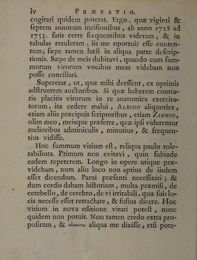 cogitari quidem poterat. Ergo, quae viginti & feptem annorum incifionibus, ab anno 1718 ad 1755. fatis certe fiequentibus videram, & in tabulas retuleram , iis me oportuit efle conten¬ tum; faepe tamen haefi in aliqua parte dtfcrip- tionis. Saepe de meis dubitavi, quando cum fum- morum virorum vocibus meas videbam non poffe conciliari. Supererat, ut, quae mihi deeffent, ex optimis adftruerem au<£loribus. Si quae haberem contra¬ ria placitis virorum in re anatomica exercita¬ torum, ita cedere malui, Albino aliquoties, etiam aliis praecipuis fcriptoribus , etiam Zinnio , olim meo, meisque praeferre, quae ipfi viderentur melioribus adminiculis , minutius , & frequen¬ tius vidiffe. Hoc fummum vitium eft, reliqua paulo tole¬ rabiliora. Primum non evitavi , quin fubinde eadem repeterem. Longo in opere utique prae¬ videbam , num alio loco non aptius de iisdem effet dicendum. Parui praefenti neceffitati ; & dum cordis dabam hifloriam , multa praemifi, de cerebello, de cerebro, de vi irritabili, quae fuis lo¬ cis neceffe effet retradlare , 8r fufius dicere. Hoc vitium in nova editione vitari potefb , nunc quidem non potuit. Non tamen credo extra pro- pofitum , & cthctvv<r&$ aliqua me dixiffe, etfi pote-
