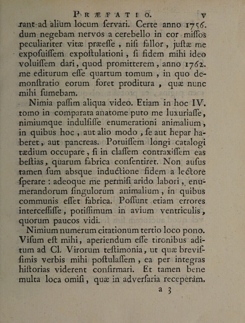 janf-ad alium locum fervari. Certe anno 17 dum negebam nervos a cerebello in cor miffos peculiariter vitae praeeffe , nifi fallor , juftae me - expofuiffem expoftulationi, fi fidem mihi ideo voluiffem dari, quod promitterem, anno 176z. me editurum effe quartum tomum , in quo de- monftratio eorum foret proditura , quae nunc mihi fumebam. Nimia paffim aliqua video. Etiam in hoc IV. tomo in comparata anatome puto me luxuriaffe, nimiumque indulfiffe enumerationi animalium, in quibus hoc , aut alio modo , fe aut hepar ha¬ beret, aut pancreas. Potuiffem longi catalogi taedium occupare, fi in claffem contraxiffem eas beftias, quarum fabrica confentiret. Non aufus tamen fum absque indudlione fidem a ledlore fperare : adeoque me permifi arido labori, enu¬ merandorum fingulorum animalium , in quibus communis eftet fabrica. Poliunt etiam errores interceffifle, potiffimum in avium ventriculis, quorum paucos vidi. Nimium numerum citationum tertio loco pono. Vifum eft mihi, aperiendum effe tironibus adi¬ tum ad Cl. Virorum teftimonia, ut quae brevif- fimis verbis mihi poftulaffem , ea per integras hiftorias viderent confirmari. Et tamen bene multa loca omifi, quae in adverfaria receperam,