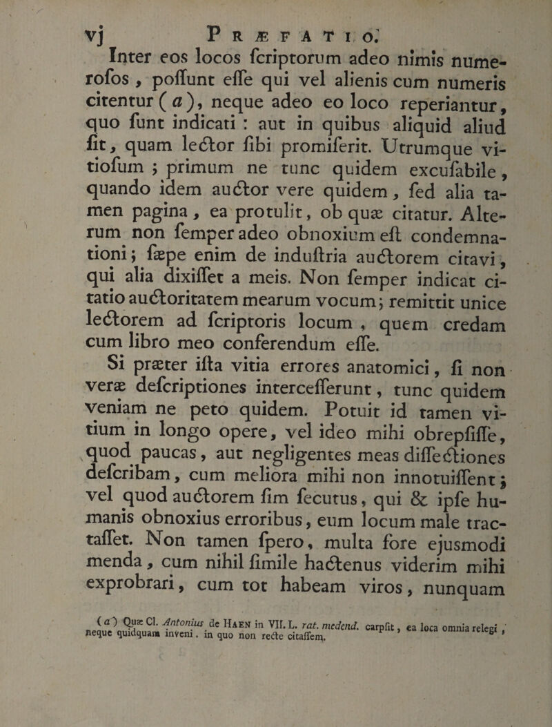 Inter eos locos fcriptorum adeo nimis nume- rofos , poliunt elfe qui vel alienis cum numeris citentur (a), neque adeo eo loco reperiantur, quo funt indicati : aut in quibus aliquid aliud fit, quam ledlor libi promiferit. Utrumque vi- tiofuin ; primum ne tunc quidem excufabile, quando idem audior vere quidem, fed alia ta¬ men pagina , ea protulit, ob quae citatur. Alte¬ rum non femper adeo obnoxium efl condemna¬ tioni; faepe enim de induftria audlorem citavi, qui alia dixiflet a meis. Non femper indicat ci¬ tatio audtoritatem mearum vocum; remittit unice ledlor em ad fcriptoris locum , quem credam cum libro meo conferendum elfe. Si praeter illa vitia errores anatomici, fi non vera; defcriptiones intercelferunt, tunc quidem veniam ne peto quidem. Potuit id tamen vi¬ tium in longo opere, vel ideo mihi obrepfilTe, quod paucas, aut negligentes meas difledliones defcribam, cum meliora mihi non innotuilfent; vel quod audlorem fim fecutus, qui & ipfe hu¬ manis obnoxius erroribus, eum locum male trac- taflet. Non tamen fpero, multa fore ejusmodi menda, cum nihil fimile hadlenus viderim mihi exprobrari, cum tot habeam viros, nunquam < O Qua; Cl. Antonius c!e Haen in Vir. L. rat. meden neque quidquam inveni. in quo non redte citalTem. carpfit, ea loca omnia relegi ,