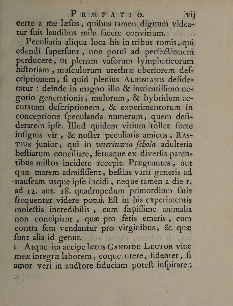 certe a me laefos, quibus tamen dignum videa¬ tur fuis laudibus mihi facere convitium. Peculiaria aliqua loca his in tribus tomis, qui edendi fuperfunt, non potui ad perfedtionem Eerducere, ut plenam vaforum lymphaticorum iftoriam, mufculorum urethrae uberiorem def- criptionem, fi quid 'plenius Albinianis defide- ratur : deinde in magno illo & intricatiffimo ne¬ gotio generationis, mulorum , & hybridum ac¬ curatam defcriptionem, & experimentorum in conceptione fpeculanda numerum, quem defi- derarem ipfe. Illud quidem vitium tollet forte infignis vir , & nofter peculiaris amicus , Ras- Tius junior, qui in veterinaria fchola adulteria beftiarum conciliare, fetusque ex diverfis paren¬ tibus millos incidere recepit. Praegnantes , aut quae marem admiliffent, beflias varii generis ad ■naufeam usque ipfe incidi, neque tamen a die r. ad iz. aut. 18. quadrupedum primordium fatis frequenter videre potui. Eft in his experimentis moleflia incredibilis , cum faepiffime animalia non concipiant , quae pro fetis emeris , cum contra feta vendantur pro virginibus, & quae funt alia id genus. i Atque ita accipe laetus Candide Lector vitae meae integras laborem, eoque utere, fidenter, fi amor veri in audlore fiduciam poteft infpirare : i