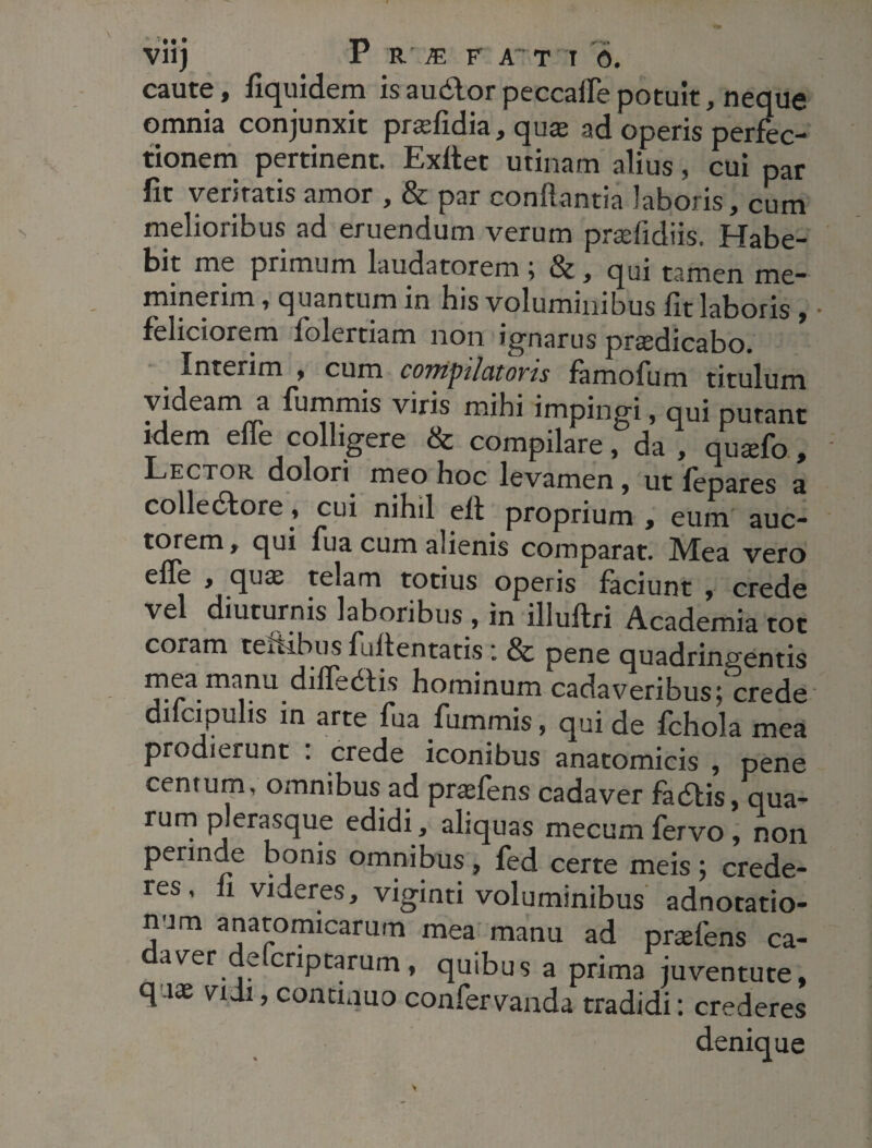 caute, fiquidem is audior peccatfe potuit, neque omnia conjunxit prasfidia, quas ad operis perfec¬ tionem pertinent. Exftet urinam alius, cui par fit veritatis amor , & par conflantia laboris, cum melioribus ad eruendum verum pradidiis. Habe¬ bit me primum laudatorem ; &, qui tamen me¬ minerim , quantum in his voluminibus fit laboris , feliciorem folertiam non ignarus praedicabo. Interim , cum compilatoris famofum titulum videam a fummis viris mihi impingi, nui nutant idem effe colligere & compilare f da , Jujfo ! Lector dolori meo hoc levamen, ut fepares a colle6tore, cui nihil elt proprium , eum auc¬ torem y qui fua cum alienis comparat. ]Vfea vero effe , quae telam totius operis faciunt , crede vel diuturnis laboribus , in illuftri Academia tot coram textibus fullentatis i & pene quadringentis cadaveribus; crede di cipulis in arte fua fummis, qui de fchola mea prodierunt . crede iconibus anatomicis , pene centurn, omnibus ad prasfens cadaver fadtis, qua¬ rum plerasque edidi, aliquas mecum fervo , non C* * 1 # # ^ ^ certe meis ; crede¬ res , fi videres, viginti voluminibus adnotatio- num anatomicarum mea manu ad praefens ca- aver e criptarum, quibus a prima juventute, q'-1* nJl’contuuo confervanda tradidi: crederes