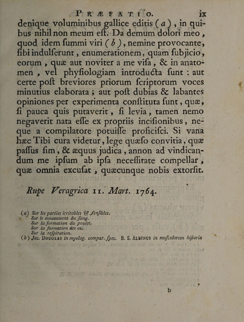 denique voluminibus gallice editis ( a ) , in qui¬ bus nihil non meum eft. Da demum dolori meo , quod idem fummi viri ( b ), nemine provocante, fibi indulferunt, enumerationem, quam fubjicio, eorum , quae aut noviter a me vifa , & in anato- men , vel phyfiologiam introdudta funt : aut certe poft breviores priorum fcriptorum voces minutius elaborata ; aut poft dubias & labantes opiniones per experimenta conftituta funt, quae, fi pauca quis putaverit, fi levia, tamen nemo negaverit nata efle ex propriis incifionibus, ne¬ que a compilatore potuiiTe proficifci. Si vana haec Tibi cura videtur, lege quaefo convitia, quae pafius fim, & aequus judica, annon ad vindican¬ dum me ipfum ab ipfa neceflitate compellar, quae omnia excufat , quaecunque nobis extorfit. , * Rupe Veragrica ii. Mart. 1764. (a) Sur les parties irr it abies & Jenftbles. v Sur le mouvement du fang. Sur laformation du poulet. Sur Ia formation des os, Sur la refpiration.. (b) Jac. Douglas inmyolog. compar, fpec. B. S. Albinus in mufailorutn hijioria b