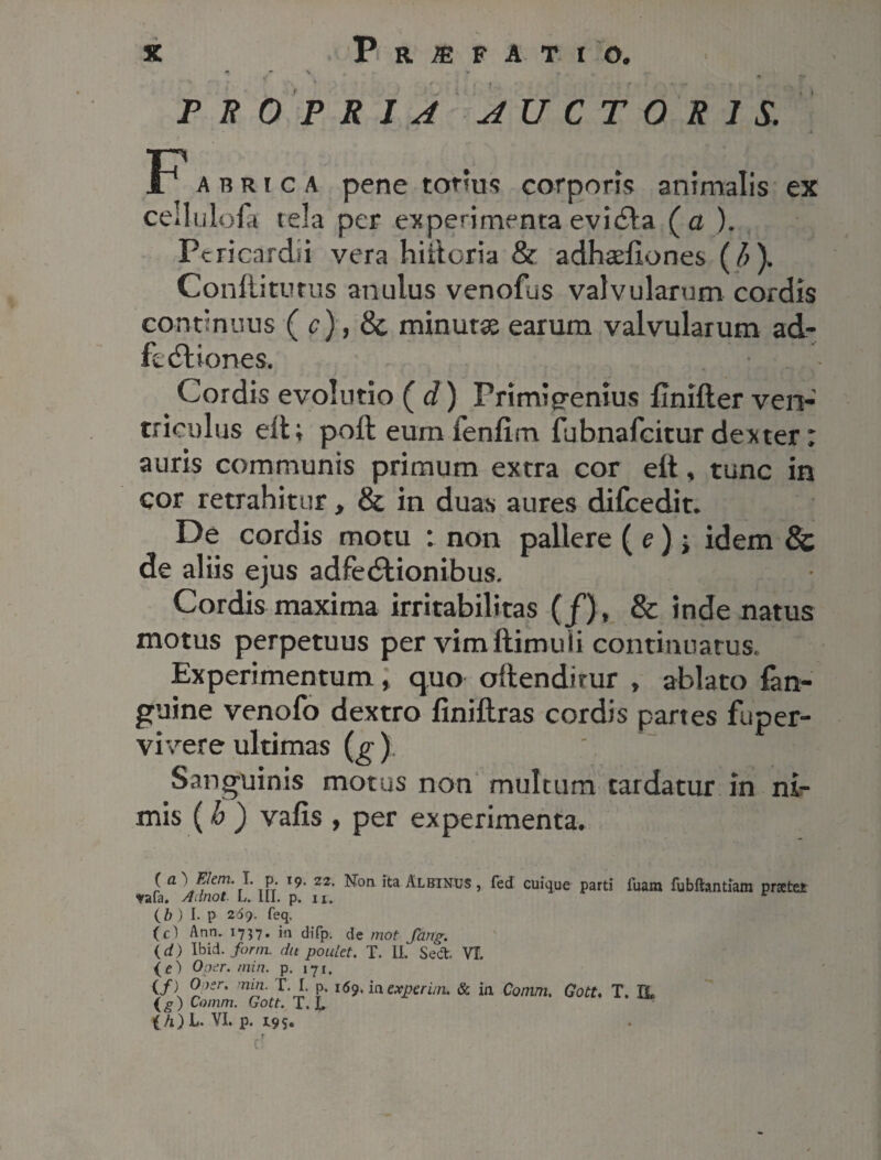 • > , . , 0 • PROPRIA AUCTORIS. F* abrica pene totius corporis animalis ex cedulofa tela per experimenta evida ( a ). Pericardii vera hiitoria & adhsefiones (6), Conditurus anulus venofus valvularum cordis continuus ( c), & minutae earum valvularum ad- fediones. Cordis evolutio ( d) Primigenius flnifler ven¬ triculus eit; poft eum lenfim fubnafeitur dexter: auris communis primum extra cor elt, tunc in cor retrahitur, & in duas aures difcedit. De cordis motu : non pallere ( e); idem 8c de aliis ejus adfedionibus. Cordis maxima irritabilitas (f), & inde natus motus perpetuus per vim ftimuii continuatus. Experimentum, quo oftendirur » ablato fan- guine venofo dextro jfiniftras cordis partes fuper- vivere ultimas (^) Sanguinis motus non multum tardatur in ni¬ mis (h ) vafis , per experimenta. ( a )Elem. I. p t9. 22. Non ita Albinus , fed cuique parti Tuam fubfhntiara prstei tafa. Adnot. L. III. p. n. r (b ) I. p 26<). feq. (c 1 Ann. 1737- in difp. de mot Jang. (d) Ibid. forni, du poutet. T. IL Sed. VI. (e) Oper. min. p. 171. (/{ ^ Kr' r'J' 1(59* ia experim. & in Cornm. Gott* T. B,. (g) Comm. Gott. T. L lh ) L. VI. p. 19 5.