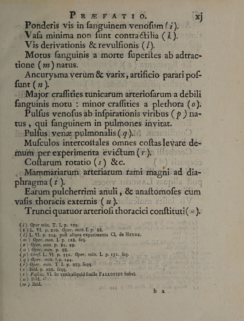 Ponderis vis in fanguinem venofum (i). Vafa minima non funt contra£tilia (k). Vis derivationis & revulfionis (/). Motus (anguinis a morte fu perit es ab adtrac- tione (m) natus. Aneurysma verum & varix, artificio parari pofi funt (n). Major eraflities tunicarum arteriofarum a debili languinis motu : minor eraflities a plethora (0). Pulfus venofusab infpirationis viribus (p ) na¬ tus , qui fanguinem in pulmones invitat. Pulfus venae pulmonalis ( q ). Mufculos intercoitales omnes coftas levare de¬ mum per experimenta evi6lum (r). Collarum rotatio (s) &c. ( ) Mammariarum arteriarum rami magni ad dia¬ phragma^). . . v > ' A ,* j rv u. 1 n Earum pulcherrimi anuli, & anaftomofes cum vafis thoracis externis ( u). Trunci quatuor arteriofi thoracici conftituti («>). {i) Oper min. T. I. p. 129. .... (&)L. VI. p. 210. Oper. min. T. p. 88. ( L) L. VI. p. 214. poft aliqua experimenta Cl. de Heyre. (m ) Oper. min. I. p. 128. feq. (n) Oper. min. p. 8$. 99» ( v ) Oper. min. p. 88. <p) Conf. L. VI p. 332. Oper. min. I. p. 13 r. feq. (q) Oper. min. I.p. 144. ' fr) Oper. min. T I. p. 2S$.feqq. ( s ) Ibid. p. 288. feqq. {t) Fafcic. VI. In venis aliquid firnile FallOPIUS habeto (u) Ibid. (w ) Ibid. ■p -QH . • ; • ■0 b x