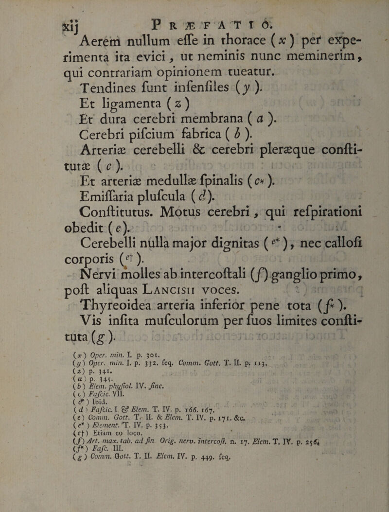 Aerem nullum effe in thorace (x) per expe¬ rimenta ita evici, ut neminis nunc meminerim, qui contrariam opinionem tueatur. Tendines funt infenliies (y ). Et ligamenta (z) Et dura cerebri membrana ( a ). Cerebri pifcium fabrica ( b ). Arteriae cerebelli & cerebri pleraeque confti- tutae (c). r <:• ! 'j, s Et arteriae medullae fpinalis ( c*). Emiffaria plufcula (d). Conftitutus. Motus cerebri, qui refpirationi obedit (e). Cerebelli nulla major dignitas (e*), nec callofi. corporis (ct). Nervi molles ab intercoftali (f) ganglio primo, poft aliquas Lancisu voces. Thyreoidea arteria inferior pene tota (f*). Vis infita mufculorum per fuos limites confti- tuta(g). (a?) Oper. min. I. p. 301. (y) Oper. min. I. p. 332. feq. Comm. Gott. T. II. p. 113. U) p. 341. (ai p. 34S- (b) EI em. phyjiol. IV. Jine. ( c) Fafcic. VII. ( c? ) Ibid. ( d > Fafcic. I & Elem. T. IV. p. 166. 167. ^ (e) Comm. Gott. T. II. & Elem. T. IV. p. 171. &c, (e* ) Element. T. IV. p. 333. (ef-) Etiam eo loco. {f) Art. max. tab. ad fi n Orig. nerv. intercofl. n. 17. Elem. T. IV. p. </*) Fafc. III.