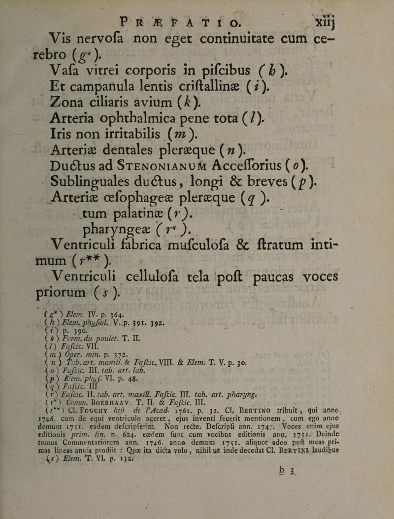 P r m. 'f a t i o. xiij Vis nervofa non eget continuitate cum ce¬ rebro (g*). Vafa vitrei corporis in pifcibus (h). Et campanula lentis criftallinae (i). Zona ciliaris avium (k). , . Arteria ophthalmica pene tota (/). Iris non irritabilis (m ). Arterias dentales pleraeque ( n). Dudlus ad StenonianuM Acceflbrius (o). Sublinguales du dius, longi & breves (p). Arteriae cefophageae pleraeque (q ). tum palatinae (r). pharyngeae ( r* ). Ventriculi fabrica mufculofa & liratum inti¬ mum (r**), Ventriculi cellulofa tela poli paucas voces priorum ( s ). w i ( g* ) Flem. IV. p. 364. ( h) Flem, plujfol. V. p. 391* 392. (i) p- 39°- ( k ) Fcrm. du poulet. T. II. (/) Fafcic. VII. (/7i ) Oper. min. p. 372. ( 72 ) Tab. art. maxill. & Fafcic. VIII. & Flem. T. V. p. 30, (o) Fafcic. IIT .tab. art. lab. (P) Flem, phyf VI. p. 48. i q ) Fafcic. III (r) Fafcic. II. tab. art. maxill. Fafcic. III. tab. art. pharyng. (7*) Comm. BoeRHAAV. T. II. & Fafcic. III. (7**) Cl. Fouchy hijl de VAcad. 1761. p. 32. Cl. Bertino tribuit, qui anno 1746 cum de equi ventriculo ageret, ejus inventi fecerit mentionem, cum ego anno demum 1731. eadem defcripferim. Non redte. Defcripfi ann. 1747. Voces enim ejus editionis prini, lin. n. 624. eaedem funt cum vocibus editionis ann. 1731. Deinde tomus Commentariorum ann. 1746. anno demum 1731. aliquot adeo poft meas pri¬ mas lineas annis prodiit : Quae ita didta volo, nihil ut inde decedat Cl. BertINI laudibus