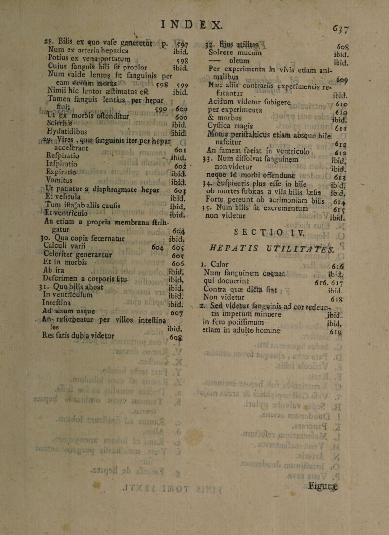 INDEX. 637 sh ibid. 28- Bilis ex quo vafe generetur Num ex arteria hepatica Potius ex vena portarum Cujus fanguis bili fit propior ibid. Num valde lentus fit fanguinis per eam veniam niottis M98 ^99 Nimii hic lentor sftimatus eft ibid. Tamen fanguis lentius per hepar . t fMt 500 , tJt ex morbis offenditur 600 Scirrhis jbid. Hydatidibus ; 3bidi 29- Vires , quae fanguinis iter per hepar accelerant 5OI Refpiratio • i. ibid- Infpiratio <50£ Expiratio < 'ibid. Vomitus i _ ibid. Ut patiatur a diaphragmate hepar 60} Et veficula ibid. Tum ifta^ab aliis caufis ibid.* Et ventriculo ibid. An etiam a propria membrana lirin- 604 ibid. 609 604 606 ibid. ibid. ibid, ibid. ibid. 607 ibid. r6Q$. 604. gatur 30. Qua copia fecernatur Calculi varii Celeriter generantur Et in morbis Ab ira j .; . ;*»<. Defcrimen a corporis fittr 31. Quo bilis abeat In ventriculum Inteftina Ad anum usque An • refotfceatur per villos inteftina les Res fatis dubia videtur 3 :’l I 3?- Bjus milita#,'V 6oq Solvere mucum ibid - oleum ibid! Per experimenta in vivis etiam ani¬ malibus 600 Haec aliis contrariis experimentis re* futantur a- 5 .jbid. Acidum videtur fubigere 610 per experimenta 6 ® & morbos ibitl. Cyttica magis gj, Motus periftalticus etiam absque bile nafcitur An famem faeiat in ventriculo 33. Num diffolvat fanguinem nonvidetur neque id morbi offendunt 34. Sufpieeris plus effe in bile ob mortes fubitas a viis bilis laefis 6x2 6x2 ibid. ibid. 6.13 ibid. ibid. Forte pereunt ob acrimoniam bilis 614 35. Num bilis fit excrementum non videtur ' ibid. SECTIO IV. 7 >1 .0 HEPATIS UTILITATES. 1. Calor Num fanguinem coquat qui docuerint Contra quae ditfa fiat Non videtur 6i<5 ibid. 6r6. 617 ibid. 618 2. Sed videtur fanguinis ad cor redeun¬ tis impetum minuere ibid. in fetu potiflimum jbid. etiam in adulto homine 619 OIl £ {.■ sx V- >i 3. : i. v i ■ iirj'rr i? U . 1111 Krjni-.H .2 /31 rr monti; Figurae