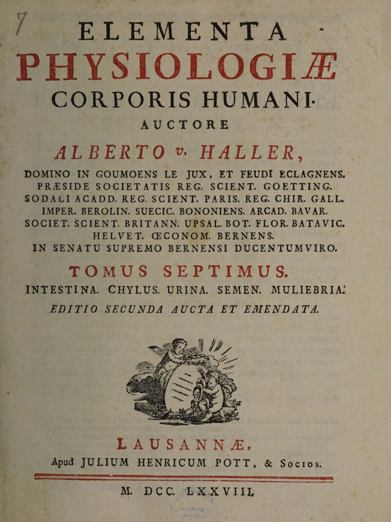 ELEMENTA • PHYSIOLOGIA CORPORIS HUMANI- AUCTORE • . ' n; ALBERTO v. HALLER, DOMINO IN GOUMOENS LE JUX, ET FEUDI ECLAGNENS. PRJESIDE SOCIETATIS REG. SCIENT. GOETTING. SODALI ACADD. REG. SCIENT. PARIS. REG. CHIR. GALL. IMPER. BEROLIN. SUECIC. BONONIENS. ARCAD. BAVAR. SOCIET. SCIENT. BRITANN. UPSAL. BOT. FLOR. BATAVIC. HELVET. CECONOM. BERNENS. IN SENATU SUPREMO BERNENSI DUCENTUM VIRO. TOMUS SEPTIMUS. INTESTINA. CHYLUS. URINA. SEMEN. MULIEBRIA: EDITIO SECUNDA AUCTA ET EMENDATA. LAUSANN£, Apud JULIUM HENRICUM POTT, & Socios.