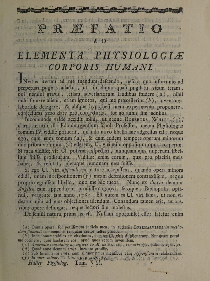 f f r ,r rnnji F...-A TIO . ' v. - ■ - --a. A : ; -• * , l ELEMENTA. PHYSIOLOGIA CORPORIS HUMANI. I'}i ii,r u (’ Nvitus iterum ad r me tujeudum defcendo , nefcio quo infortunio ad perpetuas pugnas adactusj ut in aliquo quali pugilatu vitam teram, qui nemini gravis , .etiam adverfariorum laudibus ftudere (a) , nihil mihi fumere alieni, etiam ignotos, qui me praecellerint (£), inventores laboriofe detegere, ahfque hypofhefi. mera experimenta proponere, conje/turas yero dare pro .conjecturis 9 tot ab aunis fim adnifus. v‘ Incommode valde accidit inihij.^t neque Rope-rtus N^hitt- (c),1 clarus in utili illa Edimburgeniium fchola Profe(Tor, meum Phyfiologiae tomum IV vidifle potuerit, .quando novo libello me adgreflus eil ; neque ego? cum «um tomum (d), & cum eodem tempore operum minorum duo priora volumina (e) ederem,, Cl. viri mihi oppofitum opus acceperim. Si mea yidiflet vjr Cl. poterat :exfpe&ari, nunquam ejus, nuperum libeL lum fuiffe proditurum. .Vidiifet enim eorum, qu<e pro placitis meis habet, & refutat, pleraque nunquam mea fuiflfe. Si ego Cl. viri appendicem mature accepiffem , quando opera minora edidi, unam iri reiponiionem (/) meam defenfionem contraxilTem, neque proprio eguiflem libello, quo tne hic tueor, . Nunc ex diario demum Anglico eam appendicem prodiifle cognovi, feroque a Bibliopolis optL- nui, vergente jam anno,, 176Eli autem ea Cl, viri fama, ut non vi¬ deatur mihi ad ejus objectiones filendum. Conandum tamen erit, ut bre¬ vibus opere defungar, neque Jeftori fim moleftus. De fenfili natura prima lis eft, Nullam oportuiflet effe: fatetur enim (a) Omnia opera, fed potiflimum judicia mea, in auctariis Boerhaaviani in metho¬ dum Jhidcndi commentarii tanquam certps teftes produco. (b) Inde innumerabiles e£ citationes, quas,t.ot Cl, ..viri§ tfifplicuerunf. Nunquam potui me obtinere , quin laudarem eos, apud quos verum inveniflem. .» (c) Appendix containing an anfioer to M. de Haller, remcirki&f. Edimb. 1761,/2. (d) Quod anno demum 1762. ineunte prodiit. .(*. n.,) (e) Sub finem anni 1761. cum aliquot prius menfibus Cftfl; TeJponfoncni datcfaflfcoi. </) In oper. minor. T. I. n. i>«$• :wS\ '.T . ' Haller Fhyfiolog. Tom. N \l. *  *