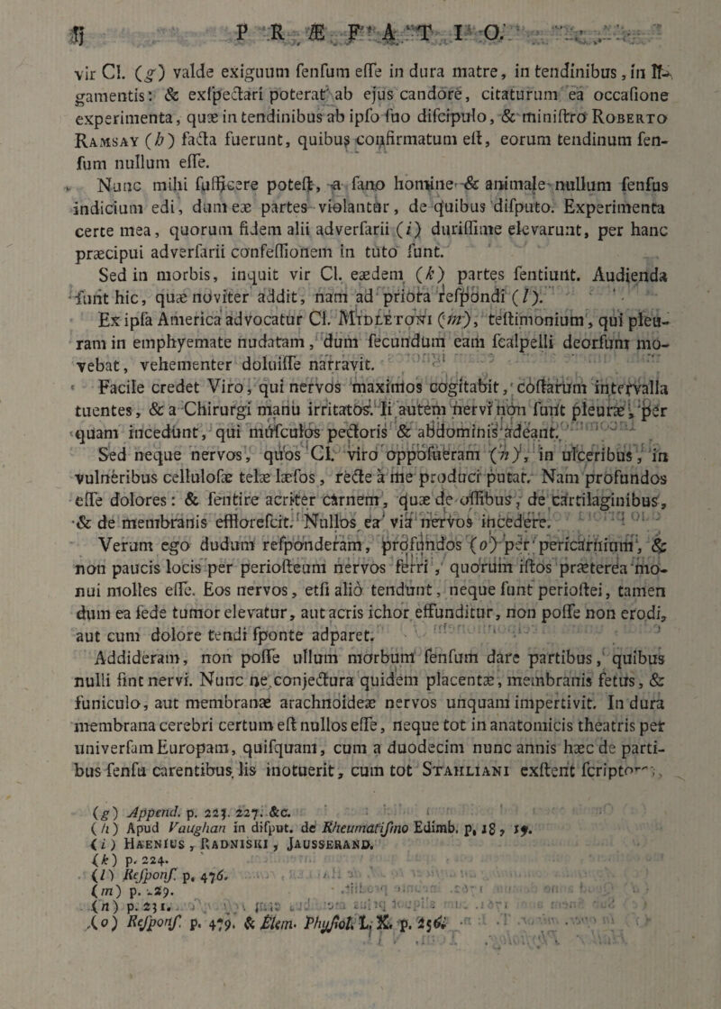 -*• V / 4 »4 - ’■ * ••/' . v*4 - • vir CI. (g) valde exiguum fenfum effe in dura matre, in tendinibus,ui If-> gamentis: & exfpeclari poterat'ab ejus candore, citaturum ea occafione experimenta, quae in tendinibus ab ipfo fuo difcipulo, & miniftro Roberto Ramsay (/j) faCta fuerunt, quibu? «confirmatum eit, eorum tendinum fen¬ fum nullum effe. Nunc mihi fuffjcere poteft , -a fano homine-& animale nullum fenfus indicium edi, dum eae partes violantur, de cfuibus difputo. Experimenta certe mea, quorum fidem alii adverfarii (i) duriffime elevarunt, per hanc praecipui adverfarii canfeflionem in tuto funt. Sed in morbis, in«quit vir Cl. eaedem (k) partes fentiuut. Audienda funt hic, quaenoviter addit, nam ad priora ref^ondi (/). Ex ipfa America advocatur Cl. Mtdletoni testimonium , qui pleu¬ ram in emphyemate nudatam, dum fecundum eam fcaipelli deorfum mo¬ vebat, vehementer doluilfe narravit. Facile credet Viro, qui nervds maximos cogitabit,1 coffarUm intervalla tuentes , & a Chirurgi manu irritatos1. Ii auteni hervr ntm furit pieuncVjier quam i-ucediint, qui mirfculos pedoris & abdominisfardeant. Sed neque nervos, quos Cl. viro oppofiibram (n), in ulceribus, iri vulneribus celtulofae telae laefos, reCte a me produci putat. Nam profundos effe dolores: & fentire acriter cirnem, quae de olfibus, de cartilaginibus, •& de membranis effiorefcit. Nullos esc' via nervos iricedere. Verum ego dudum refponderam, profundos (o) per; perictfriiinm‘, & non paucis locis per periofteum nervos ferri , quorUm iftos praeterea mo¬ nui molles efie. Eos nervos, etfi alio tendunt, neque funt perioftei, tamen dum ea fede tumor elevatur, aut acris ichor effunditur, non poffe non erodi, aut cum dolore tendi fponte adparet. Addideram, non poffe ullum morbum fenfum dare partibus, quibus nulli fintnervi. Nunc ne,conjectura quidem placentae, membranis fetus, & funiculo, aut membranae arachnoideae nervos unquam impertivit. Indura membrana cerebri certum eft nullos effe, neque tot in anatomicis theatris pet univerfamEuropam, quifquant, cum a duodecim nunc annis haec de parti¬ bus fenfu carentibus lis inotuerit, cum tot Staiiliami exftent feripto^,. (g) Append. p. 22$. 227. &c. (/1) Apud Vaughan in difput. de Rheumdtifmo Edimb. p, jg , if. ii) HaenIsjs , Radniski , Jausserand. {&) p. 224. (/) Refponf p, 476. ; : (m) p. i.29. (rt) p. 2$ 1. X°) ^fponf. p. 479, & Mtm> ThpJloL 1, Xi p. $5$ • r