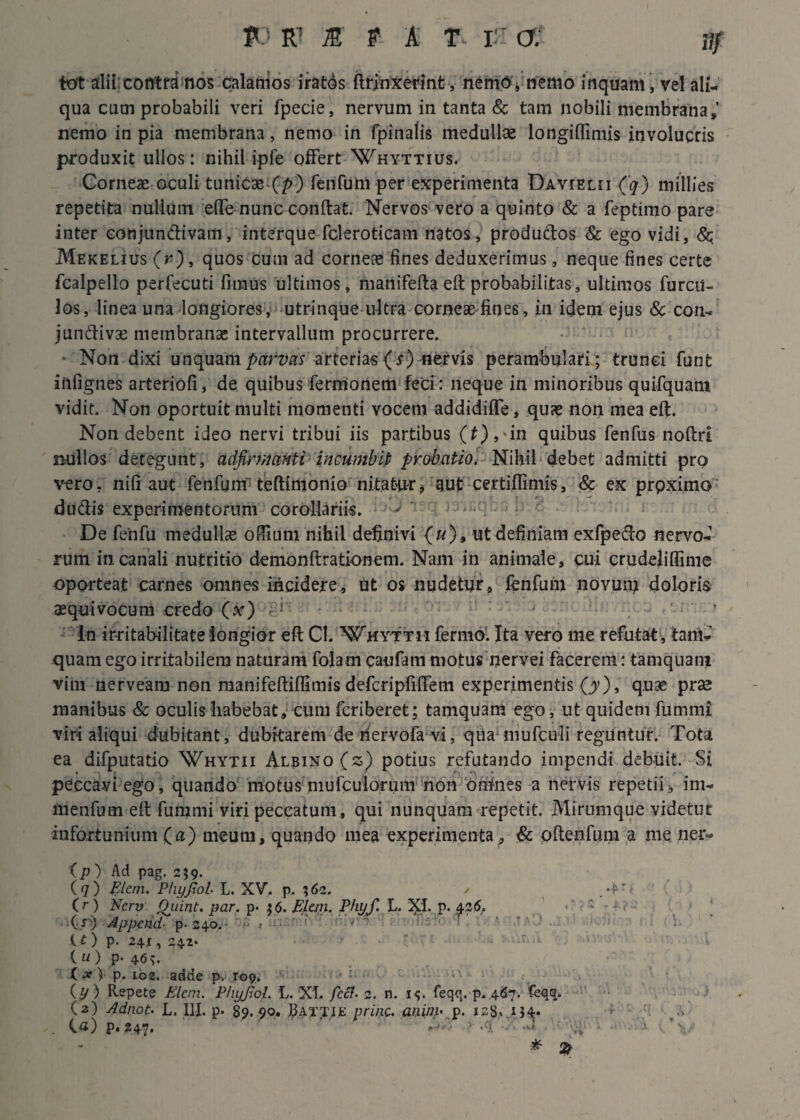 fo R1 m t A T TU a: flf tot alii contra nos calamos iratos ftrinxerint, nemo , nemo inquam , vel ali¬ qua cum probabili veri fpecie, nervum in tanta & tam nobili membrana,' nemo in pia membrana, nemo in fpinalis medullae longiflimis involucris produxit ullos: nihil ipfe offert Whyttius. Corneae oculi tunicae (p) fenfum per experimenta Davielii (q) millies repetita nullum efle nunc conftat. Nervos vero a quinto & a feptimo pare inter conjunctivam, interque fcleroticam natos, productos & ego vidi, <$q Mekelius (r) , quos cum ad corneae fines deduxerimus, neque fines certe fcalpello perfecuti fimus ultimos, manifefta eft probabilitas, ultimos furcii- los, linea una longiores, utrinque ultra corneae'fines, in idem ejus & con- jundiv3e membranas intervallum procurrere. Non dixi unquam parvas arterias (r) nervis perambulari; trunci funt iiifignes arteriofi, de quibus fermonem feci: neque in minoribus quifquam vidit. Non oportuit multi momenti vocem addidiffe, quae non mea eft. Non debent ideo nervi tribui iis partibus (f),-in quibus fenfus noftri nullos detegunt, adfirmanti incumbit probatio. Nihil debet admitti pro vero, nifi aut fenfum teftimonio nitatur, 3Ut certiftimis, & ex prpximo du&is experimentorum corollariis. De fenfu medulice odium nihil definivi («), ut definiam exfpedo nervo-1 rum in canali nutritio denionftrationem. Nam in animale, cui crudeliflime oporteat carnes omnes incidere, tit os nudetur, fenfum novum doloris aequi vocum credo (x) ’ ln irritabilitate longior eft Cl. Whyttii ferino. Ita vero me refutat, tam- quam ego irritabilem naturam folam caufam motus nervei facerem: tamquam vim nerveam non manifeftiflimis defcripfiftem experimentis (y), quae prse manibus & oculis habebat, cum fcriberet; tamquam ego, ut quidem furnmi viri aliqui dubitant, dubitarem dehervofa vi, qua mufculi reguntur. Tota ea difputatio Whytii Albino (z) potius refutando impendi debuit. Si peccavi ego, quando motus niufculorum non omnes a nervis repetii, im- menfum eft fummi viri peccatum, qui nunquam repetit. Mirumque videtur infortunium (a) meum, quando mea experimenta , & oftenfum a me ner- (p) Ad pag. 259. (7) Elern. Phyfiol L. XV. p. 162. / . (r) Ncrv Quint. par. p. $6. Elem. Phyf. L. XI. p. 42 6. (•/>) Appendi- p. 240.' - < r..:- .<■' f' r ** (.£) p. 24,1, 242. (“) P* 46v ( x ) p. 102. adde p. rop. .<'u ■■ . (p) Repete Pdem. Phyfiol. L. XT. fccf- 2. n. i<;. feqg. p.4.67. feqq. (2) Adnot. L. III. p. 89.90. jBAxyiE prine, aniny p. i28*.iJ4« >•