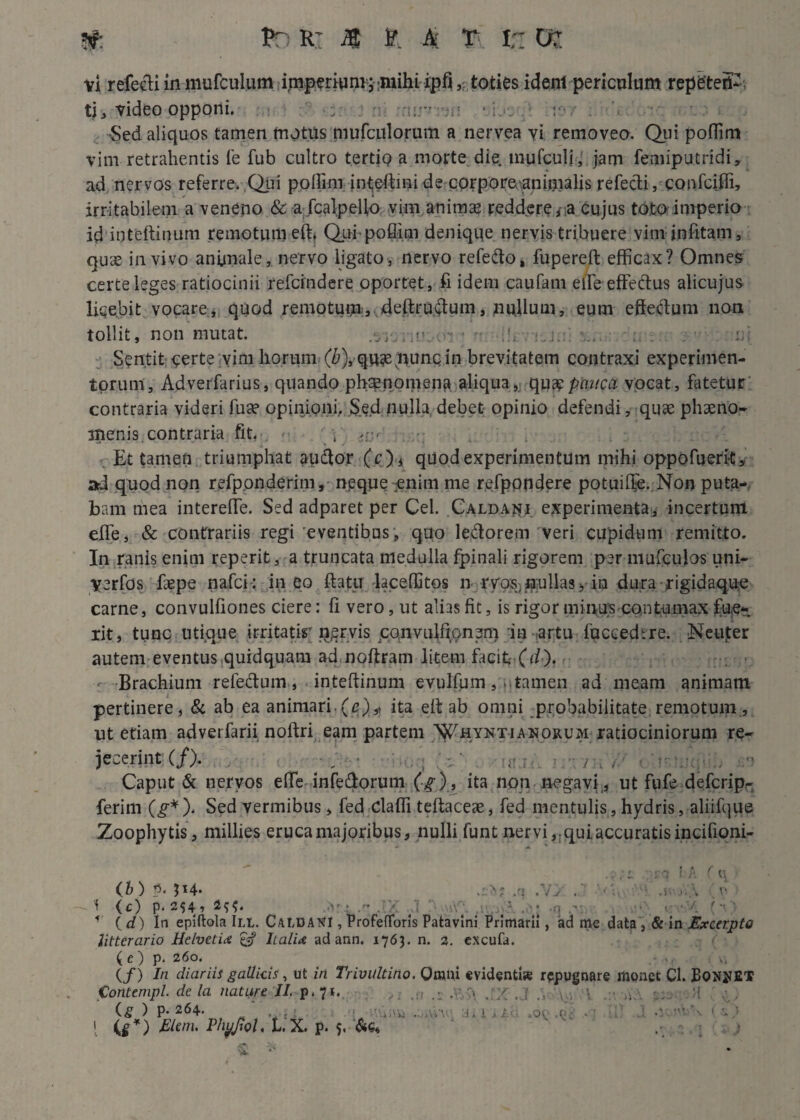 Pr: R’ i® F A: T I;: vi refecti in murculum imperium; mihi ipfi,, toties ident periculum repeteff- ti, video opponi. : : ‘ i-1- . •Sed aliquos tamen motus mufculorum a nervea vi removeo. Qui poflim vim retrahentis fe fub cultro tertio a morte die. mufculi , jam femiputridi, ad nervos referre. Qui pollini inteffimi de corpore-aniuialis refecti, confcifli, irritabilem a veneno & a fcalpello vim animae reddere,• a cujus toto imperio id iijteftinum remotum effi Qui poflim denique nervis tribuere vim infitam, quae in vivo animale, nervo ligato, nervo refedo, fupereft efficax? Omnes certe leges ratiocinii refcrndere oportet, fi idem caufam effie effedus alicujus licebit vocare, quod remotura, deftructum, nullum, eum effedum non tollit, non mutat. ='. ;r ; \... u; Sentit certe vim horum (£), qu3eiiunc in brevitatem contraxi experimen¬ torum, Adverfarius, quando phsnomena aliqua, qu % pauca vocat, fatetur contraria videri fuse opinioni, $ed nulla debet opinio defendi, quae phaeno¬ menis contraria fit, - i a-r' Et tamen triumphat audior (c), quod experimentum mihi oppofueri-t, ad quod non refponderim , npque enim me refpondere potuifl^e. Non puta¬ bam mea intereffie. Sed adparet per Cei. Caldai*i experimenta, incertum effie, & contrariis regi 'eventibus, quo ledorem veri cupidum remitto. In ranis enim reperit, a truncata medulla fpinali rigorem per mufculos uni- yerfos faepe nafci: ineo ftatu laceffitos n ryoS) nullas 5 in dura rigidaque carne, convulfiones ciere: fi vero, ut alias fit, is rigor minus contumax fue¬ rit, tunc utique irritatis' nervis convulfionem in artu luccedtre. Neuter autem eventus quidquam ad noftram litem facit- (ffi). - Brachium refectum , inteftinum evulfum, tamen ad meam animam pertinere, & ab ea animari.(c)„ ita elt ab omni probabilitate remotum, ut etiam adverfarii noftri eam partem Whyntianorum ratiociniorum re¬ jecerint (/). . , Caput & nervos effie infe&orum (g) , ita non negavi,, ut fufe defcripr ferim (£*)< Sed vermibus, fed daffii teftaceae, fed mentulis, hydris, aliifque Zoophytis, millies eruca majoribus, nulli funt nervi,. qui, accuratis incifioni- .IVJ. (b ) P‘ JH. ,q .V> '<;v * (c) p. 254, .c .IX J :.\\r- q e: f ( d) In epiftola III. CaI.dat?I , ProfefToris Patavini Primarii, ad me data , & in Excerpto litterario Helvetia £«? Italia ad ann. 1763. n. 2. excufa. ( e ) p. 260. (/) In diariis gallicis , ut in Trivultino. Omni evidenti» repugnare monet Cl. EONtffiT Contempl. de la natyre 'II. p. 71.. ... H (g ) p. 264. 1 • . va ai > iAij .60 .pg .q \ {§*) Elem. Phyjtol. t. X. p. 5, &G, .• j 'A.