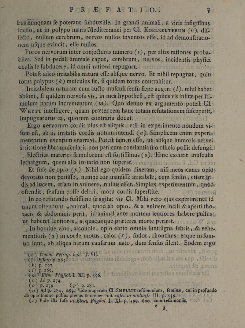Y bus nunquam fe poterant fubduxide. In grandi animali, a viris infigtfibus incifo, ut in polypo maris Mediterranei per Cl. Koelreuterum (b), dif- fefto, nullum cerebrum, nervos nullos inventos efle, id ad demonftratio- nem ufque evincit, effe nullos. Poros nervorum inter conjecturas numero (z), per alias rationes proba¬ biles. Sed in pedali animale caput, cerebrum, nervos, incidentis phyfici oculis fe fubducere, id omni rationi repugnat. Poteft adeo irritabilis natura ede abfque nervo. Et nihil repugnat, quin totus polypus (k) mufculus fit, fi quidem totus contrahitur. Irritabilem naturam cum au&o mufculifenfu faepe augeri (/), nihil habet abfoni, fi quidem nervofa vis, in mea hypothefi , eft ipfius vis infitaeper fti- mulum natum incrementum (m). Quo deiiuo ex argumento poteft Cl. Whytt intelligere, quam praeter rem hanc totam refutationem fufceperit, impuguaturus ea, quorum contraria docui. Ergo nervorum cordis ufus eft aliquis: etfi in experimento nondum vi- fum eft, ab iis irritatis cordis notum intendi (n). Simplicem enim experir mentorum eventum enarravi; Poteft tamen ede, ut abfque humoris nervei irritatione fibra mufcularis non pari cum conftantia fuo officio pofiit defungi.. Eledrica materies ftimulorum eft fortidimus (o). Hinc excutit mufculis lethargum, quem alia irritatio non fuperat., t , ..... . . Et fufe de opio (p) Nihil ego quidem dixeram, nifi meos .canes opio devorato non periide , nempe cor manfide irritabile, cum fenfus, etiam iri¬ dis ad lucem, etiam in vulnere, nullus edet. Simplex experimentum, quod oftendit, fenfum pode deleri, motu cordis fuperftite. . ■ .ft In eo refutando fufiffi ne fe agitat vir Cl. Mihi vero ejus experimenta id ijnum oftendunt „ animal, quod ab opio, &a vulnere incifi & aperti tho¬ racis & abdominis perit-, id animal ante mortem lentiores habere pulfus: ut haberet lentiores, a quacunque praeterea morte periret. In homine vino, alcohole, opio ebrio omnia funt ligna febris, & vehe- mentioris (q) in corde motus, calor (r), fudor, rhonchus: eaque infom- iio funt, ab aliqua harum caufarum nato, dum fenfus filent. Eodem ergo ' (/r) Comni. Fctrop■ nov. T. VII. ( i > FJJdys p. 265. K • • fifJp « U) P- 267. . ; . 1 0 P* 269. - </n)‘ FJem Phyjiol. L. XI. p. 5 ^6. ( n) Ad p. 274. (o) p. 279. (p) p. 281. (^7) Ad p. 284, Vide nuperum Cl. SMELLIE teftimonium , feminas, cui in profundo ab opio fomno pulfus plenus & creber fuit cqfcs in nudwifr III. p. 539. (r) Yide ifta fufe iti £lcm, phyfiol. JL XL p. 599. 600. cum teftimomis, * h