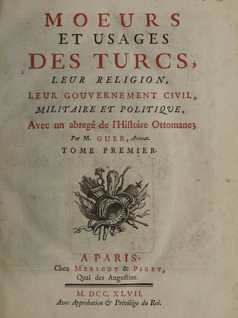 MOEURS DES TURCS* LEUR RELIGIONa LEUR GOUVERNEMENT CIVIL, 4 ... • MILITAIRE ET POLIT 1QVE, Avec un abrégé de l’Hiftoire Ottomane Par M. G U E R, Avocat. TOME PREMIER- A PARIS» Chez Merigot 8c Piget? Quai des Auguftins, M. D C C X L V 11. • Avec Approbation &* Privilège du Roi.
