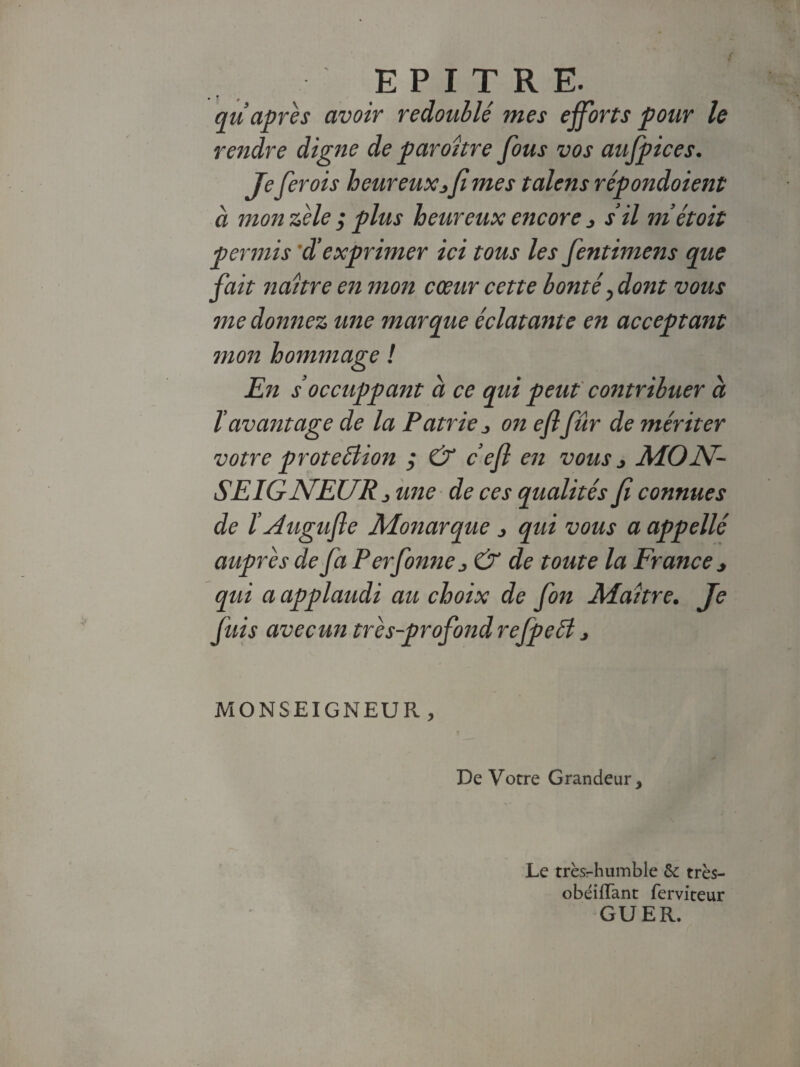 EPITRE. cm après avoir redoublé mes efforts pour le rendre digne de paroitre fous vos aufpices. Jefer ois heureux*fi mes talens répondoient à mon zèle ; plus heureux eticore * s’il métoit permis 'd'exprimer ici tous les fentimens que fait naître en mon cœur cette bonté, dont vous me donnez une marque éclatante en acceptant mon hommage ! En s’occuppant à ce qui peut contribuer a l avantage de la Patrie * on efi fûr de mériter votre protection ; & c efi en vous * MON¬ SEIGNEUR* une de ces qualités fi connues de ï Augufie Monarque * qui vous a appellé auprès de fa Perfonne* & de toute la France* qui a applaudi au choix de fon Maître. Je fuis avecun très-profond refpeéi * MONSEIGNEUR, De Votre Grandeur, Le très-humble 6c très- obéilTant ferviteur GUER,