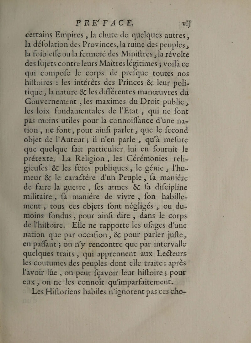 P RPF ACE. vij certains Empires , la chute de quelques autres, la défolation des Provinces, la ruine des peuples, la foioldfe ou la fermeté des Minières, la révolte des iujets contre leurs Maîtres légitimes , voilà ce qui compofe le corps de prefque toutes nos hiftoires : les intérêts des Princes & leur poli¬ tique , la nature &C les différentes manoeuvres du Gouvernement , les maximes du Droit public , les loix fondamentales de l’Etat , qui ne font pas moins utiles pour la connoiflance d’une na¬ tion * ne font, pour ainfi parler, que le fécond objet de Y Auteur > il n’en parle , qu’à mefure que quelque fait particulier lui en fournit le prétexte. La Religion , les Cérémonies reli- gieufes & les fêtes publiques, le génie , l’hu¬ meur & le caraéfére d’un Peuple > fa manière de faire la guerre ? fes armes &C là difcipline militaire, fa manière de vivre , fon habille¬ ment , tous ces objets font négligés , ou du- moins fondus, pour ainfi dire , dans le corps de l’hiiloire. Elle ne rapporte les ufages d’une nation que par occalîon, & pour parler jufte, en paffant j. on n’y rencontre que par intervalle quelques traits 9 qui apprennent aux Leéfeurs les coutumes des peuples dont elle traite ; après l’avoir lue , on peut fçavoir leur hiftoire 5 pour eux,, on ne les connoît qu’imparfaitement» Les Hiftoriens habiles n’ignorent pas ces cho-
