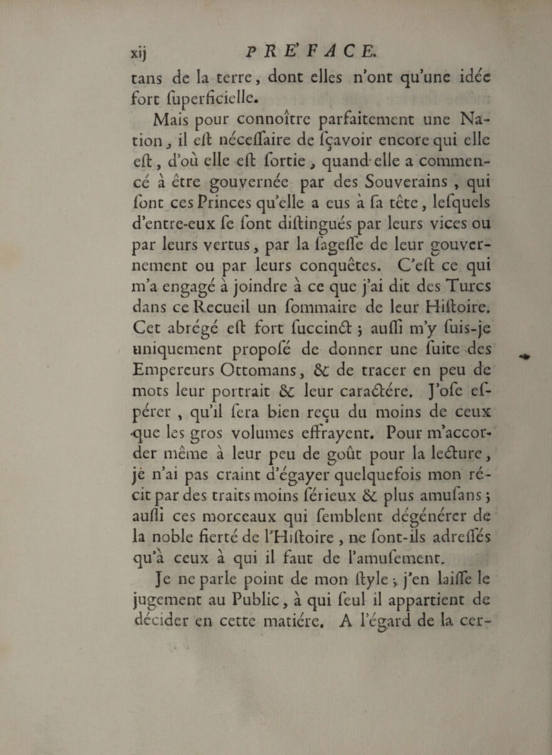 xij P R E' F A C E. tans de la terre, dont elles n’ont qu’une idée fort fuperficielle. Mais pour connoitre parfaitement une Na¬ tion j il eft néceflaire de fçavoir encore qui elle eft, d’où elle eft fortie , quand elle a commen¬ cé à être gouvernée par des Souverains , qui font ces Princes quelle a eus à fa tête , lefquels d’entre-eux fe font diftingués par leurs vices ou par leurs vertus, par la fagelfe de leur gouver¬ nement ou par leurs conquêtes. C’eft ce qui m’a engagé à joindre à ce que j’ai dit des Turcs dans ce Recueil un fommaire de leur Hiftoire. Cet abrégé eft fort fuccinét} auffi m’y fuis-je uniquement propofé de donner une fuite des Empereurs Ottomans, &c de tracer en peu de mots leur portrait & leur caraétére. J’ofe ef* pérer , qu’il fera bien reçu du moins de ceux <que les gros volumes effrayent. Pour m’accor¬ der même à leur peu de goût pour la leéture, je n’ai pas craint d’égayer quelquefois mon ré¬ cit par des traits moins férieux & plus amufans ; auffi ces morceaux qui femblent dégénérer de la noble fierté de fHiftoire , ne font-ils adrefiés qu’à ceux à qui il faut de l’amufement. Je ne parle point de mon ftyle ^ j’en laiffe le jugement au Public, à qui feul il appartient de décider en cette matière. A l’égard de la ccr-