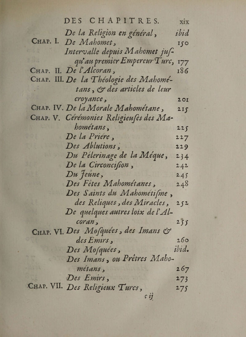 DES CHAPITRES. De la Religion en général y ibid Chap. I. De Mahomety ijo Intervalle depuis M ahcmet juf* qu'au-premier Empereur Turc, 177 Chap. II. De l'Alcoran> 186 Chap. III. De la Théologie des Mahomé- tans, & des articles de leur croyance 3 201 Chap. IV. De la Morale Mahométane, 21 j Chap. V. Cérémonies Rehgieufes des Ma- h orné tans y 11 y De la Prière 9 117 Des ablutions y 229 Du Pèlerinage de la Méque, 234 De la Circoncifion > 242 Du Jeune y 245* Des Fêtes Mahométanes y 248 Des Saints du Mahométifme , des Reliques y des Adiracles y 2 j 2 De quelques autres loix de ïé4l- c or an y 2 J y Chap. VI. Des Mojquées y des Imans & des Emirs y 260 Des Mofquées y ibid. Des Imans, ou Prêtres Alaho- met ans y i67 Des Emirs y 273 Chap. VII. Des Religieux Turcs, 27J cij