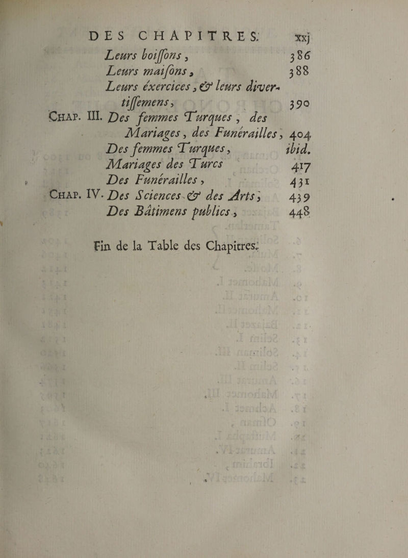 If 38 G 388 390 Leurs boijfons, Leurs maifons 9 Leurs exercices > & leurs d'wer* tijfemens > Chap. III. Des femmes Turques , des Mariages, des Funérailles] 404 Des femmes Turques > ibid„ Mariages des Turcs 417 Funérailles > 431 Chap. IV. Sciences^& des Arts] 439 Z)^ Bâtimens publics 5 448 Fin de la Table des Chapitres,; 4 1