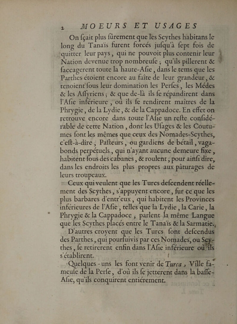 On fçait plus fùrement que les Scythes habitans le long du Tanaïs furent forcés jufqu’à fept fois de quitter leur pays , qui ne pouvoit plus contenir leur Nation devenue trop nombreufe } qu’ils pillèrent & faccagerent toute la haute-Afie , dans le tems que les Parthes étoient encore au faîte de leur grandeur, & tenoient fous leur domination les Pertes , les Médes & les Affyriens ; ôc que de-là ils fe répandirent dans l’Afie inférieure , où ils fe rendirent maîtres de la Phrygie, de la Lydie, & de la Cappadoce. En effet on retrouve encore dans toute l’Afie un refte confidé- rable de cette Nation, dont les Ufages & les Coutu¬ mes font les mêmes que ceux des Nomades-Scythes, c’eft-à-dire , Paffeurs, ou gardiens de bétail, vaga¬ bonds perpétuels, qui n’ayant aucune demeure fixe, habitent fous des cabanes, & roulent, pour ainfi dire, dans les endroits les plus propres aux pâturages de leurs troupeaux. Ceux qui veulent que les Turcs defcendent réelle¬ ment des Scythes, s’appuyent encore, fur ce que les plus barbares d’entr’eux , qui habitent les Provinces inférieures de l’Afie, telles que la Lydie, la Carie, la Phrygie & la Cappadoce , parlent la même Langue que les Scythes placés entre le Tanaïs & la Sarmatie., D’autres croyent que les Turcs font defcendus des Parthes, qui pourfuivis par ces Nomades, ou Scy¬ thes , fe retirèrent enfin dans l’Afie inférieure où ils s’établirent. ? •Quelques-uns les font venir de Turc a , Ville fa- meufe de la Perfe, d’où ils fe jetterent dans la bafle- Afie, qu’ils conquirent entièrement.