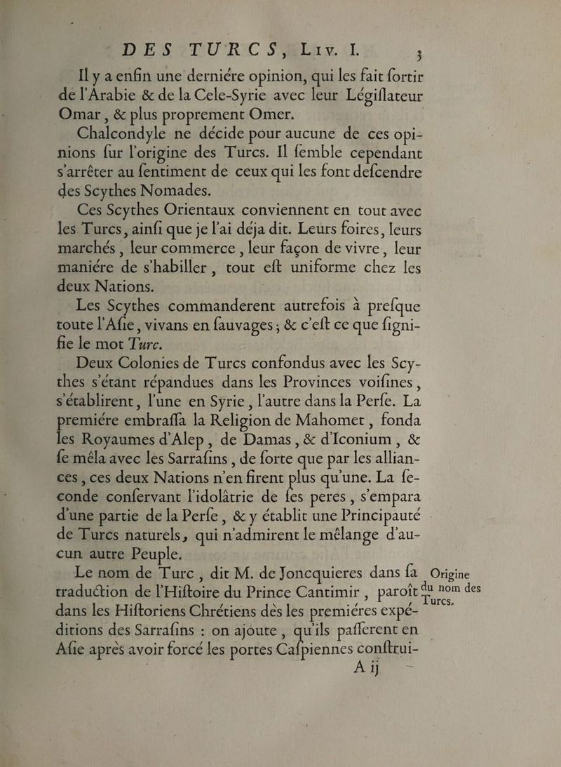 Il y a enfin une dernière opinion, qui les fait fortir de l’Arabie & de la Cele-Syrie avec leur Légiflateur Omar, & plus proprement Orner. Chalcondyle ne décide pour aucune de ces opi¬ nions fur l’origine des Turcs. Il femble cependant s’arrêter au fentiment de ceux qui les font defcendre des Scythes Nomades. Ces Scythes Orientaux conviennent en tout avec les Turcs, ainfi que je l’ai déjà dit. Leurs foires, leurs marchés , leur commerce , leur façon de vivre, leur manière de s’habiller, tout eft uniforme chez les deux Nations. Les Scythes commandèrent autrefois à prefque toute l’Afie, vivans en fauvages} ôc c’eil ce que figni- fie le mot Turc. Deux Colonies de Turcs confondus avec les Scy¬ thes s’étant répandues dans les Provinces voifines, s’établirent, l’une en Syrie , l’autre dans la Perfe. La première embraffa la Religion de Mahomet, fonda les Royaumes d’Alep , de Damas , & d’Iconium , & fe mêla avec les Sarrafins , de forte que par les allian¬ ces , ces deux Nations n’en firent plus qu’une. La fé¬ condé confervant l’idolâtrie de les peres, s’empara d’une partie de la Perfe , & y établit une Principauté de Turcs naturels, qui n’admirent le mélange d’au¬ cun autre Peuple. Le nom de Turc , dit M. de Joncquieres dans fa traduélion de l’Hiftoire du Prince Cantimir , paroît ^ dans les Hiftoriens Chrétiens dès les premières expé¬ ditions des Sarrafins : on ajoute , qu’ils palferent en Afie après avoir forcé les portes Calpiennes conftrui- Aij