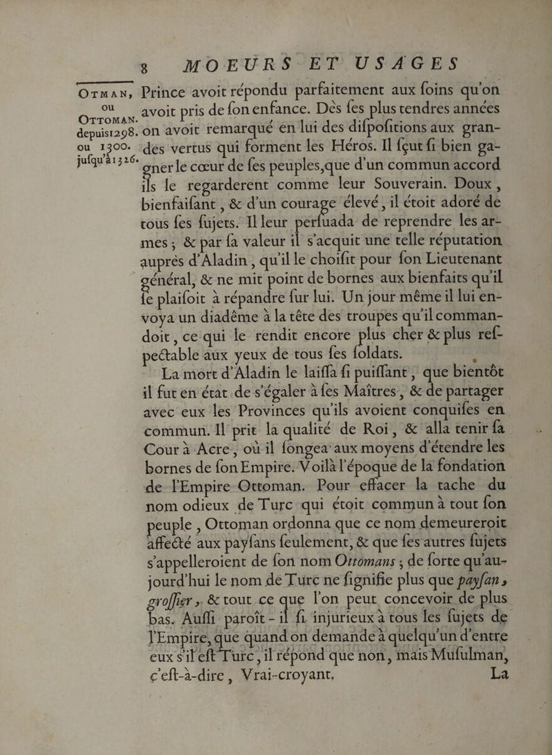 OtmanT Prince avoit répondu parfaitement aux foins quon ou avoit pris de fon enfance. Dès fes plus tendres années députa”^! on avoit remarqué en lui des difpofitions aux gran- oii yoo. Jes vertus qui forment les Héros. Il fçut fi bien ga- jufqu’ai 316. gner cœur fes peuples,que d’un commun accord ils le regardèrent comme leur Souverain. Doux , bienfaifant, & d’un courage élevé, il étoit adoré de tous fes fujets. Il leur perluada de reprendre les ar¬ mes -, & par fa valeur il s’acquit une telle réputation auprès d’Aladin, qu’il le choifit pour fon Lieutenant général, & ne mit point de bornes aux bienfaits qu’il le plaifoit à répandre fur lui. Un jour même il lui en¬ voya un diadème à la tête des troupes qu’il comman- doit, ce qui le rendit encore plus cher ôc plus ref- pe&able aux yeux de tous fes loldats. La mort d’Aladin le lailfa fi puilfant, que bientôt il fut en état de s’égaler à fes Maîtres, & de partager avec eux les Provinces qu’ils avoient conquifes en commun. Il prit la qualité de Roi, &: alla tenir la Cour à Acre, où il longea' aux moyens d’étendre les bornes de fon Empire. Voilà l’époque de la fondation de l’Empire Ottoman. Pour effacer la tache du nom odieux de Turc qui étoit commun à tout fon peuple , Ottornan ordonna que ce nom demeureroit affeété aux payfans feulement, & que fes autres fujets s’appelleroient de fon nom Ottomans 3 de forte qu’au- jourd’hui le nom de Turc ne fignifie plus que payfan, greffier > &tout ce que l’on peut concevoir de plus bas. Aulfi paroît - il fi injurieux à tous les fujets de l’Empire, que quand on demande à quelqu’un d’entre eux s’il eft Turc, il répond que non, mais Mufulman, çeft-à-dire, Vrai-croyant, La