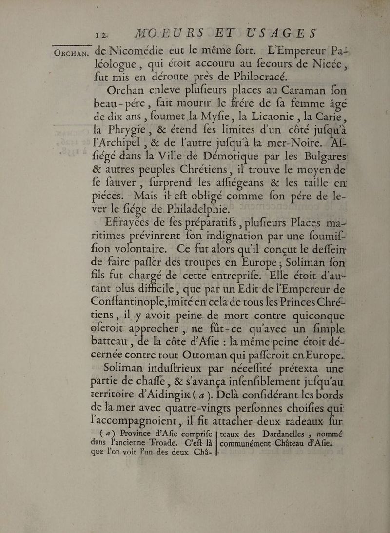 Ouchan^ de Nicomédie eut le même fort. L’Empereur Pa- léologue , qui êtoit accouru au fecours de Nicée3 fut mis en déroute près de Philocracé. Orchan enleve plufieurs places au Caraman fon beau - père3 fait mourir le frère de fa femme âgé de dix ans3 foumet la Myfie 3 la Licaonie 3 la Carie, la Phrygre 3 8c étend fes limites d’un côté jufqu’à l’Archipel 3 & de l’autre jufqu’à la mer-Noire. AC- fiégé dans la Ville de Démotique par les Bulgares 8c autres peuples Chrétiens, il trouve le moyen de fe iauver , furprend les affiégeans 8c les taille en: pièces. Mais il eft obligé comme fon père de le¬ ver le fiége de Philadelphie. Effrayées de fes préparatifs 3 plufieurs Places ma¬ ritimes prévinrent ion indignation par une foumif- fion volontaire. Ce fut alors qu’il conçut le deffein de faire paffer des troupes en Europe 3 Soliman fon fils fut chargé de cette entreprife. Elle étoit d’au¬ tant plus difficile 3 que par un Edit de l’Empereur de Conftantinople3imité en cela de tous les Princes Chré¬ tiens 3 il y avoit peine de mort contre quiconque oferoit approcher 3 ne fût-ce qu’avec un fimple batteau 3 de la côte d’Afie : la même peine étoit dé¬ cernée contre tout Ottoman qui pafferoit enEurope. Soliman induftrieux par néceffité prétexta une partie de chaffe 3 8c s’avança infenfiblement juiqu’au territoire d’Aidingiic ( a ). Delà confidérant les bords de la mer avec quatre-vingts perfonnes choifies qui: 1 accompagnoient 3 il fit attacher deux radeaux iur {a) Province d’Afie comprife teaux des Dardanelles , nommé dans l’ancienne Troade. C’efl: là communément Château d’Afie. que l’on voit l’un des deux Châ-