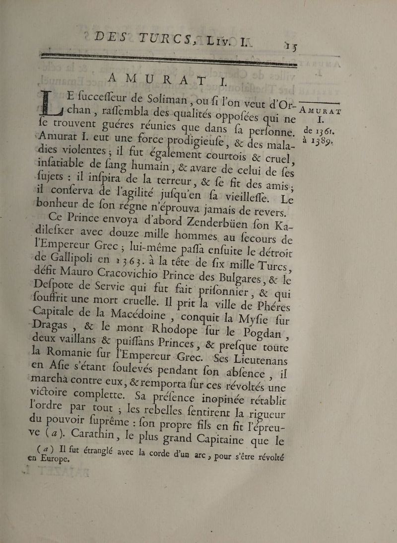 1J A M U R A T I. E fuccefleur de Soliman, ou fi l’on veut d’Or- chan, raflembla des qualités oppofées qui ne fe trouvent guetes réunies <,« da„”f, f n J V , ega,ement courtois & cruel m ariable de fang humain ,& avare de celui de fies’ ujets : il înlpira de la terreur, & fie fit des amis- î conferva de l’agilité jiifiqu'en fia vieillcfTe. Le onheur de Ton régné n’éprouva jamais de revers Ce Prince envoya d abord Zenderbüen Ton K?- ddcfKei avec douze mille hommes, au fecours de mpereur (îrec ; lui-même paffa enfuite le détroit d fi ÏÏ‘P ? ’363;ala tête de miHe Turcs dehc Mauro Cracovichio Prince des Bulgares & h Defpote de Servie qui fut fait prifonnier. & q u foufint une mort cruelle. Il prit la ville de Phércs Capitale de la Macedoine , conquit la Myfie fur , *agaS & ,e mont Rhodope fur le Pogdan deux vaillans & puilTans Princes, & prefque toute en Afi^t; rrrE,mper£Ur GrCC Ses àutenans Afie s étant fouleves pendant fon abfence il marcha contre eux, & remporta fur ces révoltés une fôrdrT DCa°mpiette-. Sa FeTence inopinée rétablit Ire pai tout ; les rebelles fentirent la rigueur du pouvot, fupréme : ton p,„pre ffls cn & ( )’ CaratJlin> le plus grand Capitaine que le en(£u)4é.fUt ^ W ,a corde d’un arc , pour s’écre révolté