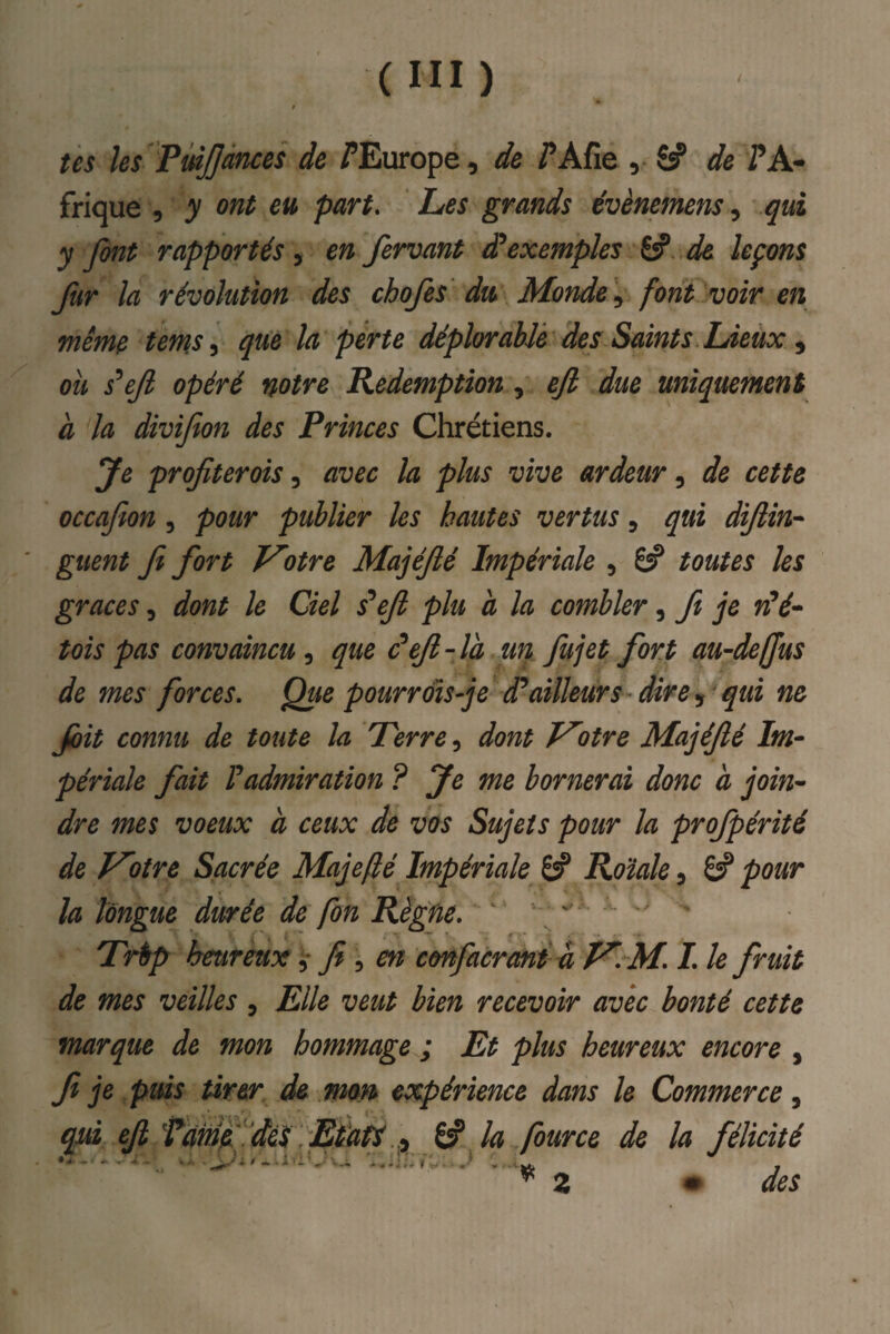 tes les VmJJànces de /^Europe, de fAfie de PA» frique , y ont eu part. Les grands évènemens, ^ui y font rapportés , en fervant exemples 6? de leçons fur la révolution des chofes du Monde'^ font voir en même tems^ que la perte déplorable des Saints Lieux ^ ou s^ejl opéré notre Rédemption, ejl due uniquement à la divifion des Princes Chrétiens. profiter ois .y avec la plus vive ardeur .y de cette occafion , pour publier les hautes vertus, qui difiin-^ guent fi fort T^otre Majéfié Impériale , toutes les grâces, dont le Ciel Pefi plu a la combler, fi je wV- tois pas convaincu y que âefi-la un fujet fort au-deffus de mes forces. Que pourrais-je dPailleurs dire, qui ne Jûit connu de toute la Perre y dont V'otre Majéfié Im¬ périale fait P admiration ? Je me bornerai donc à join¬ dre mes voeux à ceux de vos Sujets pour la profpérité de J^otre Sacrée Majefé Impériale ^ Roïale, S pour la longue durée de fon Règne. - ' • Prèp heureux ^ fi y en confacrmi a f^. M. I. le fruit de mes veilles , Elle veut bien recevoir avec bonté cette marque de mon hommage^; Et plus heureux encore , f je puis tirer de mon expérience dans le Commerce, qjid efi ŸdmefdèsEPatf ^ la four ce de la félicité ^2 m des