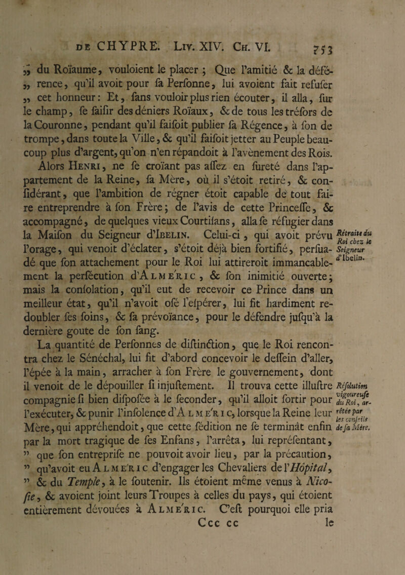 du Roïaume, vouloient le placer ; Qiie Pamitié & la défé- 5, rence, qiPil avoir pour fa Perfonne, lui avoient fait refufer 3, cet honneur : Et, fans vouloir plus rien écouter, il alla, fur le champ, fe fàifîr des déniers Roïaux, & de tous les tréfors de la Couronne, pendant qu’il faifoit publier fa Régence, à fon de trompe, dans toute la Ville, & qu’il faifoit jetter au Peuple beau¬ coup plus d’argent, qu’on n’en répandoit à Pavènement des Rois. Alors Henri , ne fe croïant pas alTez en fureté dans Pap- partement de la Reine, fa Mère, où il s’étoit retiré, & con- Îîdérant, que l’ambition de régner étoit capable de tout fai¬ re entreprendre à fon Frère; de l’avis de cette PrincelTe, Sc accompagné, de quelques vieux Courtilans, alla fe réfugier dans la Maifon du Seigneur d’iBELiN. Celui-ci, qui avoit prévu l’orage, qui venoit d’éclater, s’étoit déjà bien fortifié, perfiia- dé que fon attachement pour le Roi lui attireroit immancable- ment la perfécution d’A L M e R i c , & fon inimitié ouverte ; mais la confolation, qu’il eut de recevoir ce Prince dans un meilleur état, qu’il n’avoit ofé felpérer, lui fit hardiment re¬ doubler fes foins, Sc fa prévoïance, pour le défendre jufqu’à la dernière goûte de fon fang. La quantité de Perfonnes de diftinélion, que le Roi rencon¬ tra chez le Sénéchal, lui fit d’abord concevoir le delfein d’aller, l’épée à la main, arracher à fon Frère le gouvernement, 'dont il venoit de le dépouiller fi injuftement. Il trouva cette illufire compagnie fi bien difpofée à le féconder, qu’il alloit fortir pour l’exécuter, & punir Pinfolence d’A l m e'r i c, lorsque la Reine leur Mère, qui appréhendoit, que cette fédition ne fe terminât enfin par la mort tragique de fes Enfans, l’arrêta, lui repréfentant, ” que fon entreprife ne pouvoitavoir lieu, par la précaution, ” qu’avoit eu A L M e'r i c d’engager les Chevaliers de ïHôpital^ ” & du Temple^ à le foutenir. Ils étoient même venus à Nico- Sc avoient joint leurs Troupes à celles du pays, qui étoient entièrement dévouées à Almeric. C’eft pourquoi elle pria Ccc cc le Rétraiudtt Roi chez k Seigneur Réfolution vigoureufe du Roi ^ ar¬ rêtée par les conJ°ils de fa Mère.