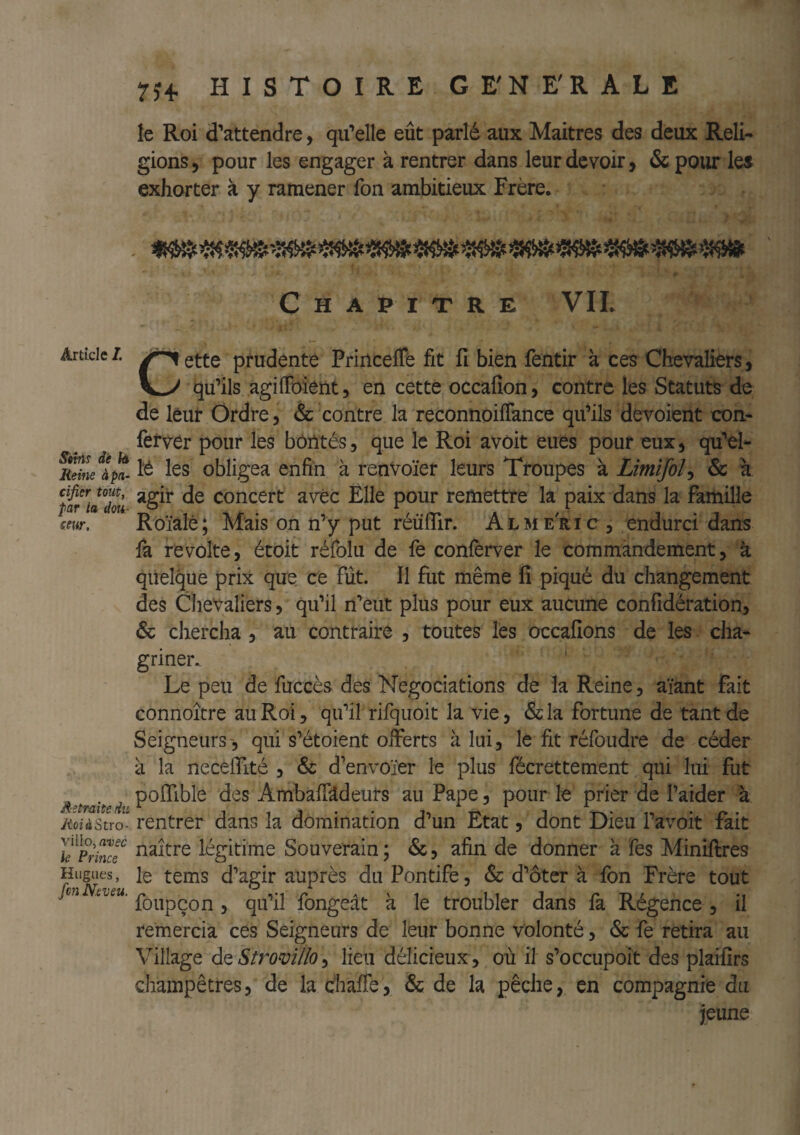 SitTis de la Reine à pa¬ cifier tout, par la dou¬ ceur. Retraite du JioiàStYO- villo, avec le Prince Hugues, fcn Neveu. 7^4, HISTOIRE GE'NE'RALE le Roi d’attendre, qu’elle eût parlé aux Maitres des deux Reli¬ gions, pour les engager à rentrer dans leur devoir, &pour les exhorter à y ramener fon ambitieux Frère. Chapitre VIL Cette prudente PrincelTe fit fi bien fentir à ces Chevaliers, qu’ils agilFoient, en cette occafîon, contre les Statuts de de lèut Ordre, & contre la reconnoiffance qu’ils dévoient con- ferver pour les bôntés, que le Roi avoit eues pour eux, qu’el- l’é les obligea enfin à renvoïer leurs Troupes à Limifoî^ & a agir de concert avec Elle pour remettre la paix dans la famille Roïalè; Mais on n’y put réüflir. Alme'ric, endurci dans fa révolté, étoit réfolii de fe conferver le commandement, à quelque prix que ce fût. Il fut même fi piqué du changement des Chevaliers, qu’il n’eut plus pour eux aucune confidération, & chercha , au contraire , toutes les occafions de les cha¬ griner. Le peu de fuccès des Négociations de la Reine, aïant fait connoître au Roi, qu’il rifqiioit la vie, &la fortune de tant de Seigneurs , qui s’étoient offerts à lui, le fit réfoudre de céder à la necelTité , & d’envoïer le plus fécrettement qui lui fut poITible des AmbalTldeurs au Pape, pour le prier de l’aider à rentrer dans la domination d’un Etat, dont Dieu l’avoit fait naître légitime Souverain ; &, afin de donner à fes Miniftres le tems d’agir auprès du Pontife, & d’ôter à fon Frère tout foupçon 5 qu’il fongeât à le troubler dans fa Régence , il remercia ces Seigneurs de leur bonne volonté, & fe retira au Village à^Stromllo^ lieu délicieux , ou il s’occupoit des plaifîrs champêtres, de la èhalTe, & de la pêche, en compagnie du jeune