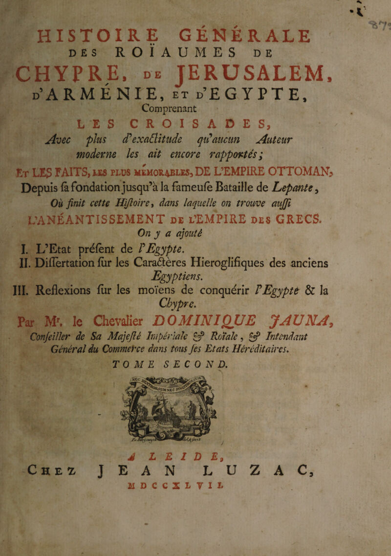 HISTOIRE GÉNÉRALE DES ROÏAUMES DE CHYPRE. DE JERUSALEM. D ARMÉNIE, et d’EGYPTE, Comprenant LES CROISADES, Avec plus d^exaÜîtude qi^aucun Auteur moderne les ait encore rapportés; Et les faits, les plus mémorables, DE L’EMPIRE OTTOMAN:> Depuis fa fondation jusqu’à la fameufè Bataille de Lepante^ Où finit cette Hifioircy dans laquelle on trouve aujfi L’ANÉANTISSEMENT DE l’Em'pIRE DES GRECS, On y a ajouté I. L’Etat préfènt de FEgypte. II. Diflertation fur les CaraQères Hieroglifiques des anciens Egyptiens. III. Reflexions fiir les moïens de conquérir P Egypte & la Chypre. Par le Chevalier DOMINIQUE J AU NA, Confeiller de Sa Majeflé Impériale £3? Roïale, £«? Intendant Général du Commerce dans tous Jès Etats Héréditaires. TOME SECOND. Che^ J ZAC, ÎIDCCXLTII- •C