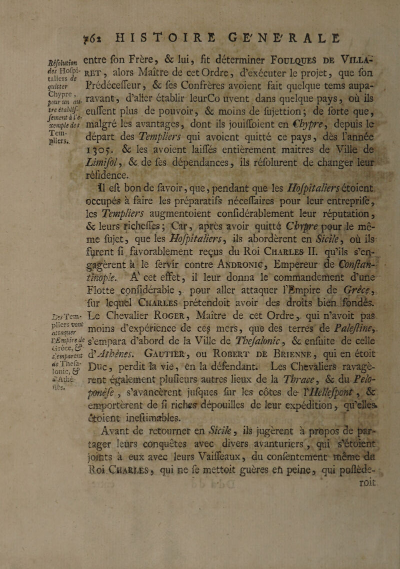 Réfoiutîon entre fon Frère, & lui, fit déterminer Foulques de Villa- taiiers°l/ï Maître de cet Ordre, d’exécuter le projet, que fon quitter PrédécefTeur, & fes Confrères avoient fait quelque tems aupa- pÜS^im au- rivant 3 d’aller établir leurCo uvent dans quelque pays, où ils fementài'e pouvoû, & moins de fujettion; de forte que, xempiedes malgré Ics avantages, dont ils jouiflbient en €hypre^ depuis le Jiers. départ, des Templiers qui avoient quitté ce pays, dès l’année iqo). & les avoient laifTés entièrement maitrcs de Ville de Limifol, &. de fes>: dépendances, ils réfolurent de cJianger leur , réfidence. il efl bonde fa voir, que, pendant que les Hojpit aîiers ttoiQnt occupés à faire les préparatifs nécelTaires pour leur entreprifè, les Templiers augmentoient confidérablement leur réputation, & leurs ricJiefiès; Car, après avoir quitté Chypre ^oux\q mê¬ me fujet, que les îlofpitaUersils abordèrent en Sicile où ils- furent fî favorablement reçus du Roi Charles IL qifils s’en¬ gagèrent à le fervir contre Andronig, Empereur de Qonflan- fmople. A' cet effet, il leur donna le commandement d’une Flotte confidérable , pour aller attaquer l’Empire de Grècç^i 'fur lequel Charles prétendoit avoir des droits bien fondés. Le^Tem* Le Chevalier Roger, Maître de cet Ordre,, qui n’avoit pas moins d'expérience de ces mers, que des terres de Talejline^ v-pmpmde s'empara d’abord de la Ville de Thejalonic, &. enfuite de celle ^eZpar^t ^Athènts, Gautier , ou Robert de Brienne , qui en étoit Ionie Duc, perdit la vie, én la défendant. Les Chevaliers ravagè- ft’Acbè- rent également plufieurs autres lieux de la Tbrace-^ & du Telo- ponêfe , s’avancèrent julques fur les côtes de- VHellefpont, & emportèrent de fi riches dépouilles de leur expéditionqu’elles, étoient ineftimables. Avant de retourner en Sicile, ils jugèrent à propos de par¬ tager leurs conquêtes avec divers avanturiers, . qui s’étoient joints à eux avec leurs VaifTeaux, du conlèntement même d.u Roi.Charles, qui ne fe mettoit guères efi peine, qui poflède- rok