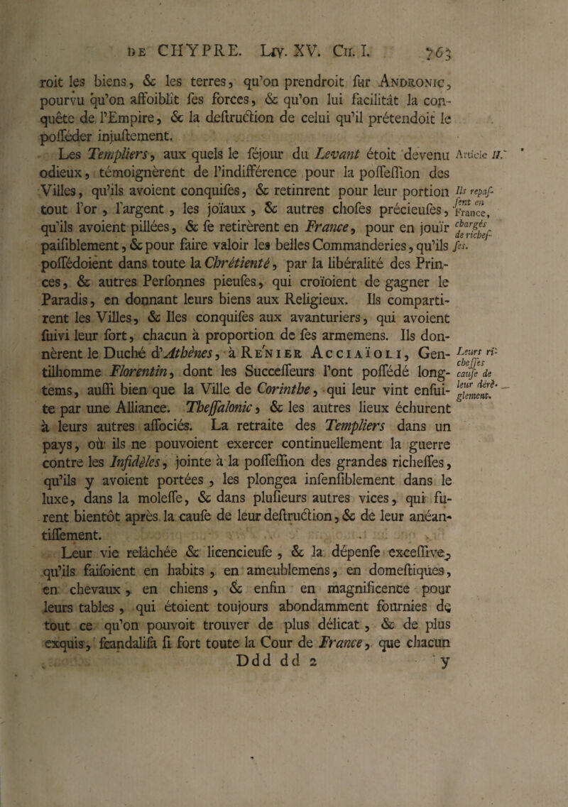 roit les biens, & les terres, qu’an prendroit fnr Andüonic, pourvu qu’on aiFoiblit Tes forces, & qu’on lui facilitât la con¬ quête de l’Empire, & la dellrudion de celui qu’il prétendoit le polTéder injuftement. Les Templiers^ aux quels le féjom* du Levant étok 'devenu Article u: odieux, témoignèrent de l’indifFérence pour la poflelTion des Villes, qu’ils avoient conquifes, & retinrent pour leur portion ti^repaf tout for, fargent, les joïaux, Sc autres chofes précieufes, France, qu’ils avoient pillées, & fe retirèrent en France^ pour en jouïr paifiblement, & pour faire valoir les belles Commanderies, qu’ils ps. polTédoient dans toute la Chrétienté, par la libéralité des Prin¬ ces , & autres Perfonnes pieufes, qui croïoient de gagner le Paradis, en donnant leurs biens aux Religieux. Ils comparti- rent les Villes, & Iles conquifes aux avantiiriers, qui avoient fuivi leur fort, chacun à proportion de fes armemens. Ils don¬ nèrent le Duché Athènes ,àRENiER Acciaïoli, Gen- »■»'- tilliomme Florentin^ dont les SuccclTeurs l’ont polTédé long- caup de tems, auCTi bien que la Ville de Corinthe^ -qui leur vint enfui- gZnenl!’~ te par une Alliance. Theffaîonic y & les autres lieux échurent à leurs autres aflbciés. La retraite des Templiers dans un pays, OÙ! ils ne pouvoient exercer continuellement la guerre contre les Infidèles, Jointe à la polTelTion des grandes riclielTes, qu’ils y avoient portées , les plongea infenfiblement dans le luxe, dans la molefle, & dans plufleurs autres vices, qui fu- . rent bientôt après la caufe de leur dellmdion, & de leur anéan-» tilTement. v Leur vie relâchée licencieulè , & la dépenfc excefîive;, qu’ils faifoient en habits , en ameublemens, en domeftiqiies, en chevaux, en chiens, & enfin en magnificence pour leurs tables , qui étoient toujours abondamment fournies de tout ce qu’on pouvoit trouver de plus délicat, & de plus exquis^ fiândalilà fi fort toute la Cour de France y que ciiacun Ddd dd 2 y