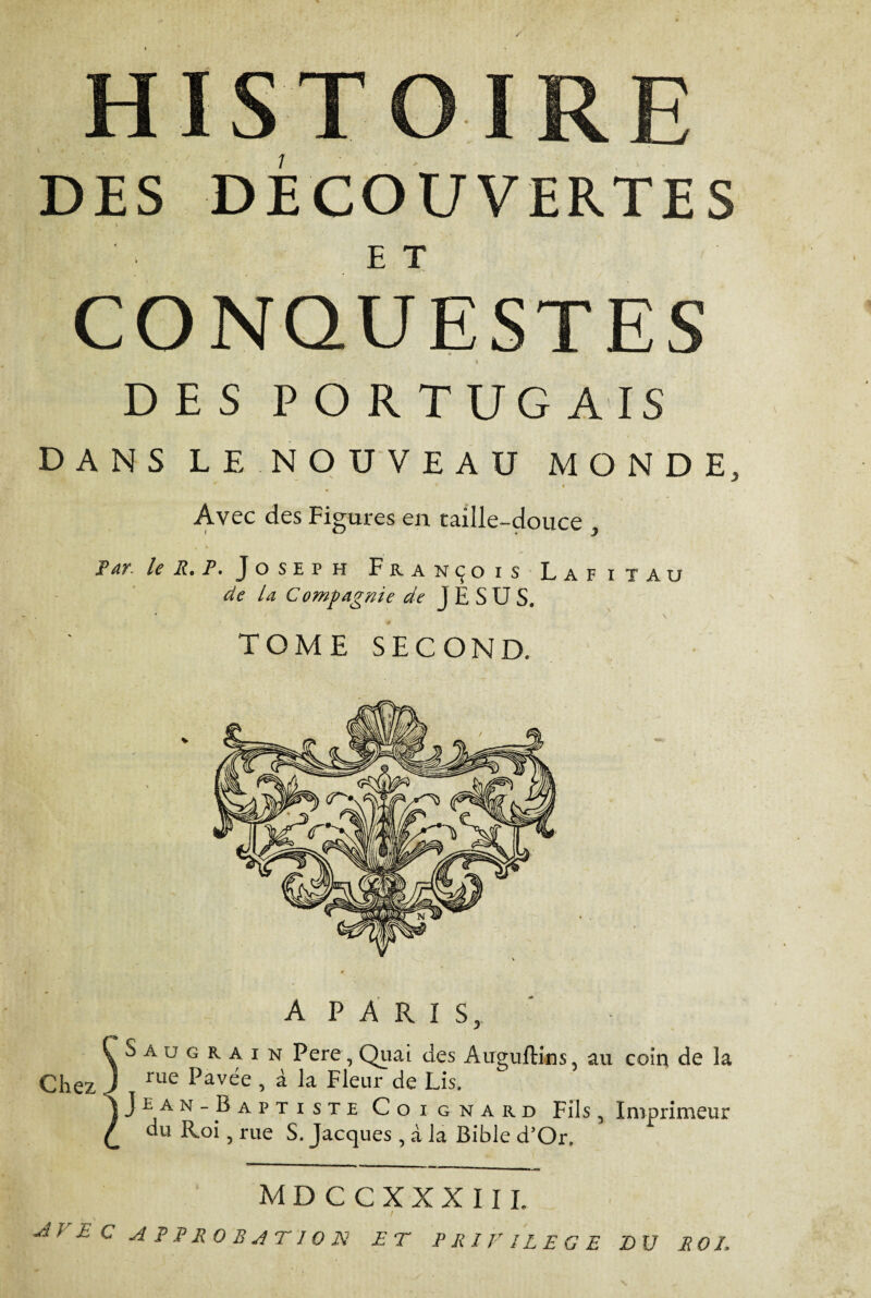 T DES DECOUVERTES ET CONQUESTES * % DES PORTUGAIS DANS LE NOUVEAU MONDE, * 2 * ♦ * '1 Avec des Figures en taille-douce , Par le R. P. Joseph François Lafiîau de U Compagnie de JESUS. TOME SECOND. A PARIS,. S a u g R a i n Pere, Quai des Auguftins, au coin de la Chez J rue ^av^e i h la Fleur de Lis. Jean -Baptiste Coi gnard Fils, Imprimeur du Roi, rue S. Jacques , à la Bible d’Or. mdccxxxiii. / M > £ C APPROBATION ET PRIVILEGE DU ROL