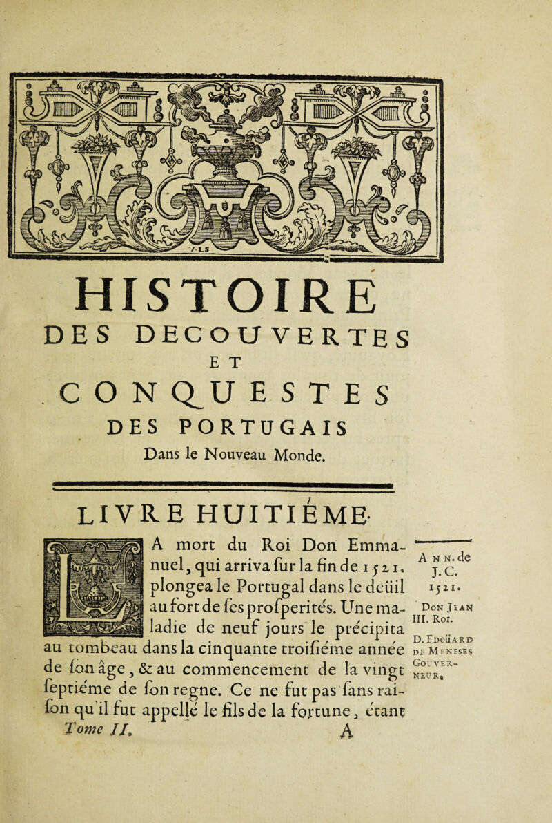 HISTOIRE DES DECOUVERTES E T C O N Q_U E S T E S DES PORTUGAIS Dans le Nouveau Monde. ...... ———■ ■' ■ — i ■ ■ LIVRE huitième A mort du Roi Don Emma¬ nuel , qui arriva fur la fin de 15 21, plongea le Portugal dans le deüil au fort de fes profperités. Une ma¬ ladie de neuf jours le précipita au tombeau dans la cinquante troifiéme année de fon âge, & au commencement de la vingt feptiéme de Ion régné. Ce ne fut pas fans rai- lon qu’il fut appelle le fils de la fortune, étant Tome //. A A n n. de J. C. 1521. Don Tean III. Roi. D. Fdcüarb DE MENESES Gouver.» N EU R*