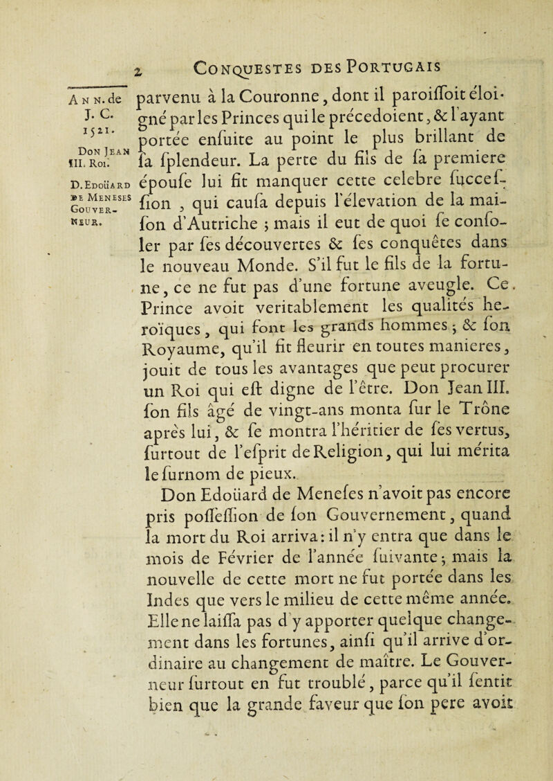 Gouver¬ neur. a n n. de parvenu à la Couronne, dont il paroilfoit éloi* J-C- gné par les Princes qui le précedoient ,& 1 ayant 1521 portée enfuite au point le plus brillant de ïil Rm;EAH fa fplendeur. La perte du fils de là première d.Edouard époufe lui fit manquer cette célébré fuccef- BE MENES£S fion , qui caulà depuis l'élévation de la mai- fon d’Autriche ; mais il eut de quoi fe confo- ler par fes découvertes & les conquêtes dans le nouveau Monde. S’il lut le fils de la fortu¬ ne , ce ne fut pas d’une fortune aveugle. Ce . Prince avoir véritablement les qualités hé¬ roïques , qui font les grands hommes ^ & Ion Royaume, qu’il fit fleurir en toutes maniérés, jouit de tous les avantages que peut procurer un Roi qui eft digne de l’être. Don Jean III. Ion fils âgé de vingt-ans monta fur le Trône apres lui, & fe montra l’héritier de lès vertus, furtout de l’efprit de Religion, qui lui mérita lefurnom de pieux. Don Edoiiard de Meneles n’avoitpas encore pris polïèflion de Ion Gouvernement, quand la mort du Roi arriva: il n y entra que dans le mois de Février de l’année luivante 5 mais la nouvelle de cette mort ne lut portée dans les Indes que vers le milieu de cette même année. Elle ne laiflà pas d y apporter quelque change¬ ment dans les fortunes, ainfi qu’il arrive d or¬ dinaire au changement de maître. Le Gouver¬ neur furtout en fut troublé, parce qu’il fentit bien que la grande faveur que ion pere avoir
