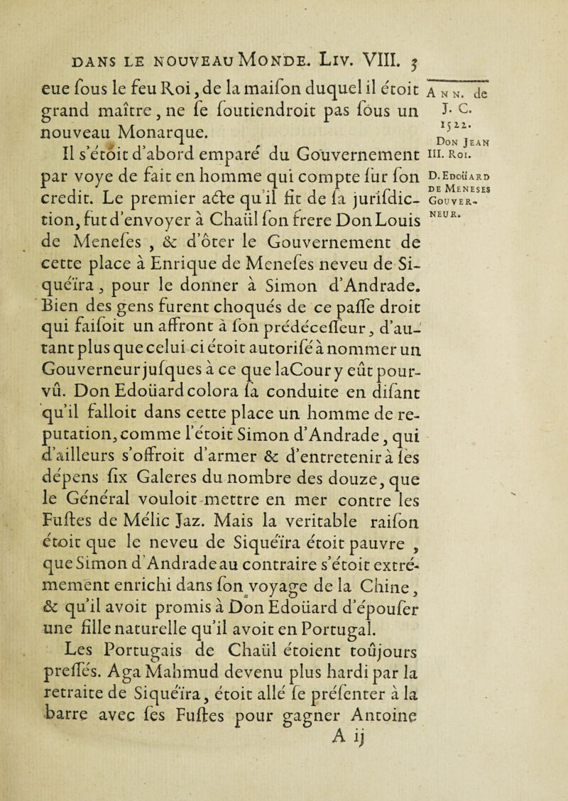 fVER< NEU R» dans le nouveau Monde. Liv. VIII. j eue fous le feu Roi, de la mailon duquel il étoit Â» N. de grand maître, ne fe foutiendroit pas lous un I- c* nouveau Monarque. *51V 3 5 1 r Don Jean Il s’etoit d’abord empare du Gouvernement ni. Roi. par voye de fait en homme qui compte fur fon d.edoüard crédit. Le premier aère quil ht de la jurildic- gou tion, fut d’envoyer à Chaiil fon frere Don Louis de Menefes , & d’ôter le Gouvernement de cette place à Enrique de Menefes neveu de Si¬ quéïra , pour le donner à Simon d’Andrade. Bien des gens furent choqués de ce paffe droit qui faifoit un affront à fon prédécetféur, d’au¬ tant plus que celui ci étoit autorifé à nommer un Gouverneur jufques à ce que laCoury eût pour¬ vu. Don Edoüard colora là conduite en difant qu’il falloit dans cette place un homme de ré¬ putation, comme l'étoit Simon d’Andrade, qui d’ailleurs s’offroit d’armer & d’entretenir à les dépens fix Galeres du nombre des douze, que le Général vouloit mettre en mer contre les Fuites de Mélic Jaz. Mais la véritable raifon étoit que le neveu de Siquéïra étoit pauvre , que Simon d Andrade au contraire s’étoit extrê¬ mement enrichi dans fon voyage de la Chine, & qu’il avoit promis à Don Edoüard d’époufèr une fille naturelle qu’il avoit en Portugal. Les Portugais de Chaül étoient toujours preffés. AgaMahmud devenu plus hardi par la retraite de Siquéïra, étoit allé fe préfenter à la barre avec les Fuites pour gagner Antoine ; A ij
