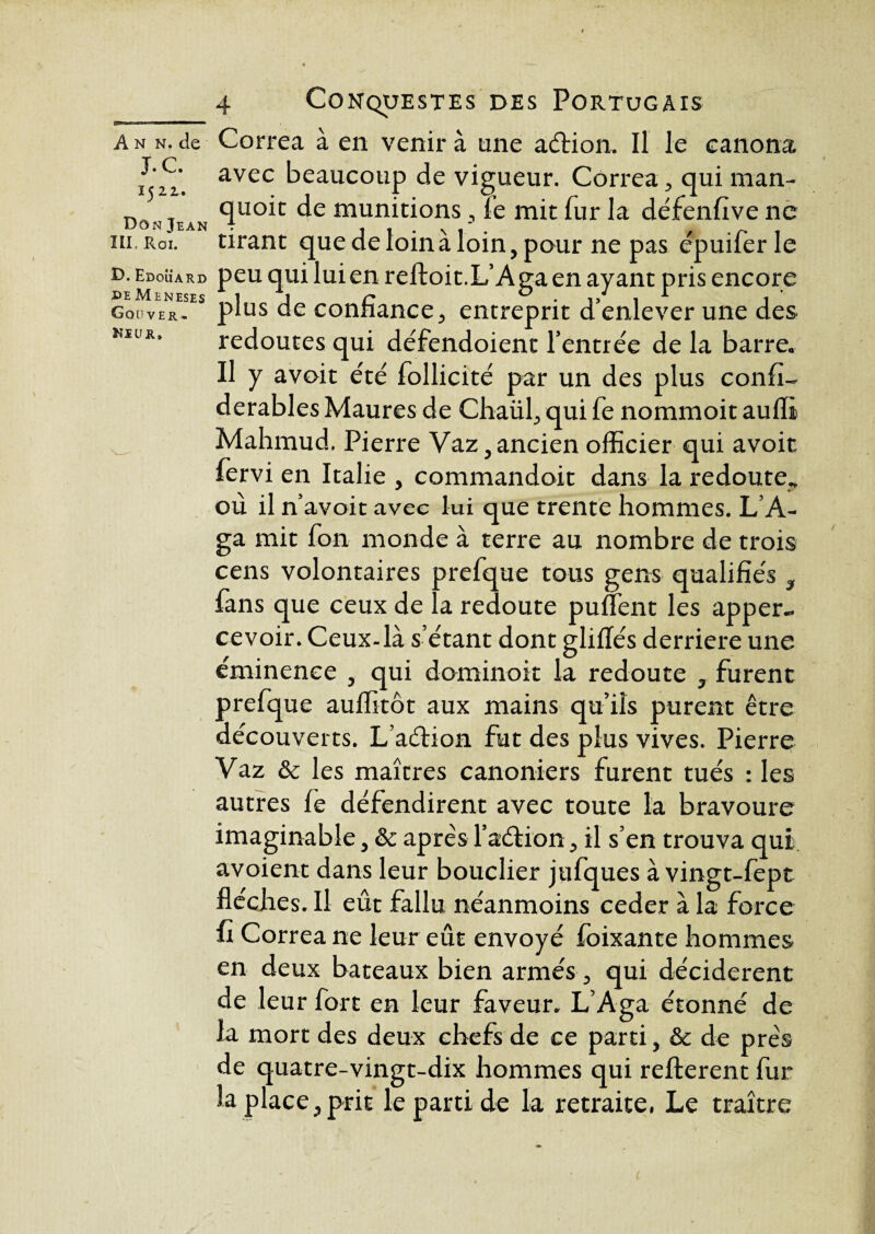 Couver- Ni u r* ANN.de Correa à en venir à une aélion. Il le canona i<ii. avec beaucoup de vigueur. Correaqui man- Don quoit de munitions, fe mit fur la défenfive ne m, Roi. tirant que de loin à loin, pour ne pas épuifer le £>. Edouard peu qui lui en reftoit.L’Aga en ayant pris encore ineses pjus congance^ entreprit d’enlever une des redoutes qui défendoient l’entrée de la barre. Il y avoit été Sollicité par un des plus confi- derables Maures de Chaül, qui fe nommoit aulli Mahmud. Pierre Vaz, ancien officier qui avoit fervi en Italie , commandoit dans la redoute., où il n’avoit avec lui que trente hommes. L’A- ga mit fon monde à terre au nombre de trois cens volontaires prefque tous gens qualifiés } fans que ceux de la redoute puffent les apper- cevoir. Ceux-là s’étant dont gliflés derrière une éminence , qui dominoit la redoute 3 furent prefque auffitôt aux mains qu’ils purent être découverts. L’aétion fut des plus vives. Pierre Vaz & les maîtres canoniers furent tués : les autres fe défendirent avec toute la bravoure imaginable, & apres l’aétion, il s’en trouva qui avoient dans leur bouclier jtifques à vingt-fept flèches. Il eût fallu néanmoins ceder à la force fi Correa ne leur eût envoyé foixante hommes en deux bateaux bien armés, qui décidèrent de leur fort en leur faveur. L’Aga étonné de la mort des deux chefs de ce parti, & de prés de quatre-vingt-dix hommes qui refterent fur la place,prit le parti de la retraite, Le traître (■