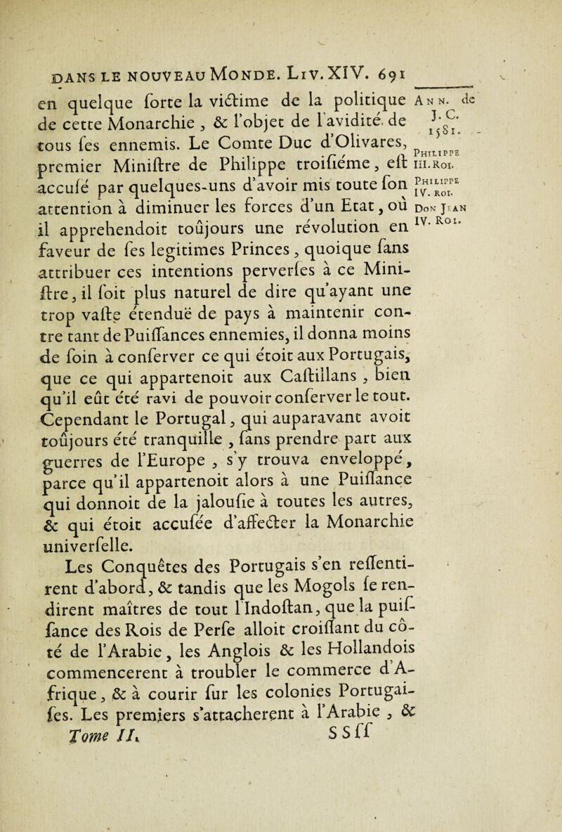 en quelque forte la viétime de la politique Ann. de de cette Monarchie & 1 objet de 1 avidité, de cous fes ennemis. Le Comte Duc dOlivares, Phtiip^„ premier Miniftre de Philippe troifieme , efi III. Roi. acculé par quelques-uns d’avoir mis toute fon 1P£I“E attention à diminuer les forces d’un Etat, ou do* jean il apprehendoit toûjours une révolution en IY- Roi‘ faveur de fes légitimés Princes, quoique fans attribuer ces intentions perverles à ce Mini¬ ftre j il foit plus naturel de dire qu’ayant une trop valfe étendue de pays à maintenir con¬ tre tant de Puiflances ennemies, il donna moins de foin à conferver ce qui étoit aux Portugais, que ce qui appartenoit aux Caftillans , bien qu’il eût été ravi de pouvoir conferver le tout. Cependant le Portugal, qui auparavant avoit toûjours été tranquille , fans prendre part aux guerres de l’Europe , s’y trouva enveloppé, parce qu’il appartenoit alors à une Puiffance qui donnoit de la jaloufie à toutes les autres, & qui étoit accufée d’affeéter la Monarchie univerfelle. Les Conquêtes des Portugais s en refTenti- rent d’abord, ôc tandis que les Mogols le ren¬ dirent maîtres de tout 1 Indoftan, que la puif- lance des Rois de Perfe alloit croilïant du co¬ té de l’Arabie, les Anglois ôc les Hollandois commencèrent à troubler le commerce d A- frique, ôc à courir fur les colonies Portugai- fes. Les premiers s’attachèrent à 1 Arabie , ôc Tome Ih S S ff