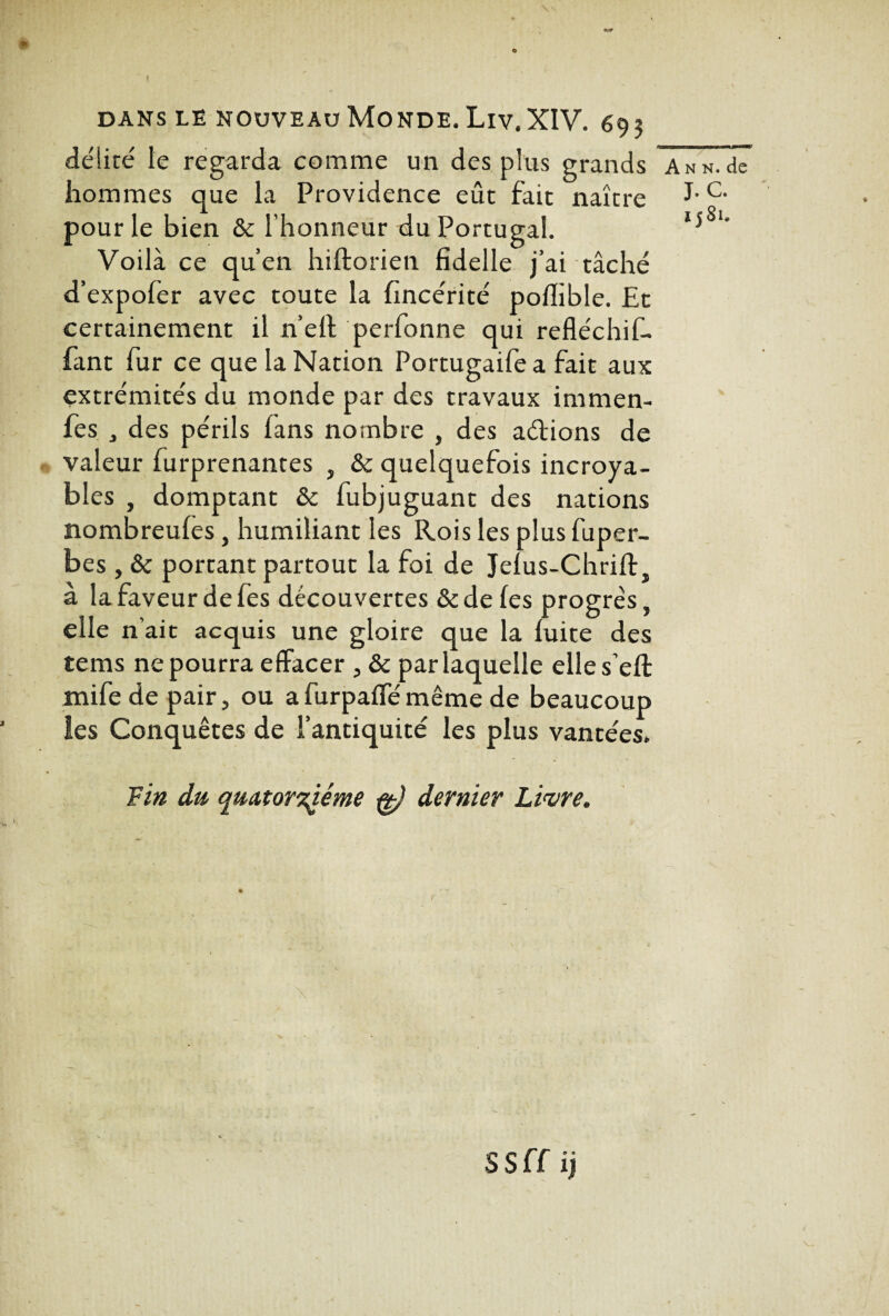 délité le regarda comme un des plus grands hommes que la Providence eût fait naître pour le bien &c l’honneur du Portugal. Voilà ce qu’en hiftorien fidelle j’ai tâché d’expofer avec toute la fincérité poflible. Et certainement il n’eft perfonne qui refléchif- fant fur ce que la Nation Portugaife a fait aux extrémités du monde par des travaux immen- fes j des périls fans nombre , des aélions de valeur furprenantes , & quelquefois incroya¬ bles , domptant & fubjuguant des nations nombreufes, humiliant les Rois les plus fuper- bes , & portant partout la foi de Jefus-Chrift, à la faveur de fes découvertes & de les progrès, elle n’ait acquis une gloire que la fuite des tems ne pourra effacer , & par laquelle elles’eft mife de pair, ou afurpaffémême de beaucoup les Conquêtes de l’antiquité les plus vantées. Fin du quatorzième fg) dernier Livre. A n n. de J. C. 1581. SSff ij