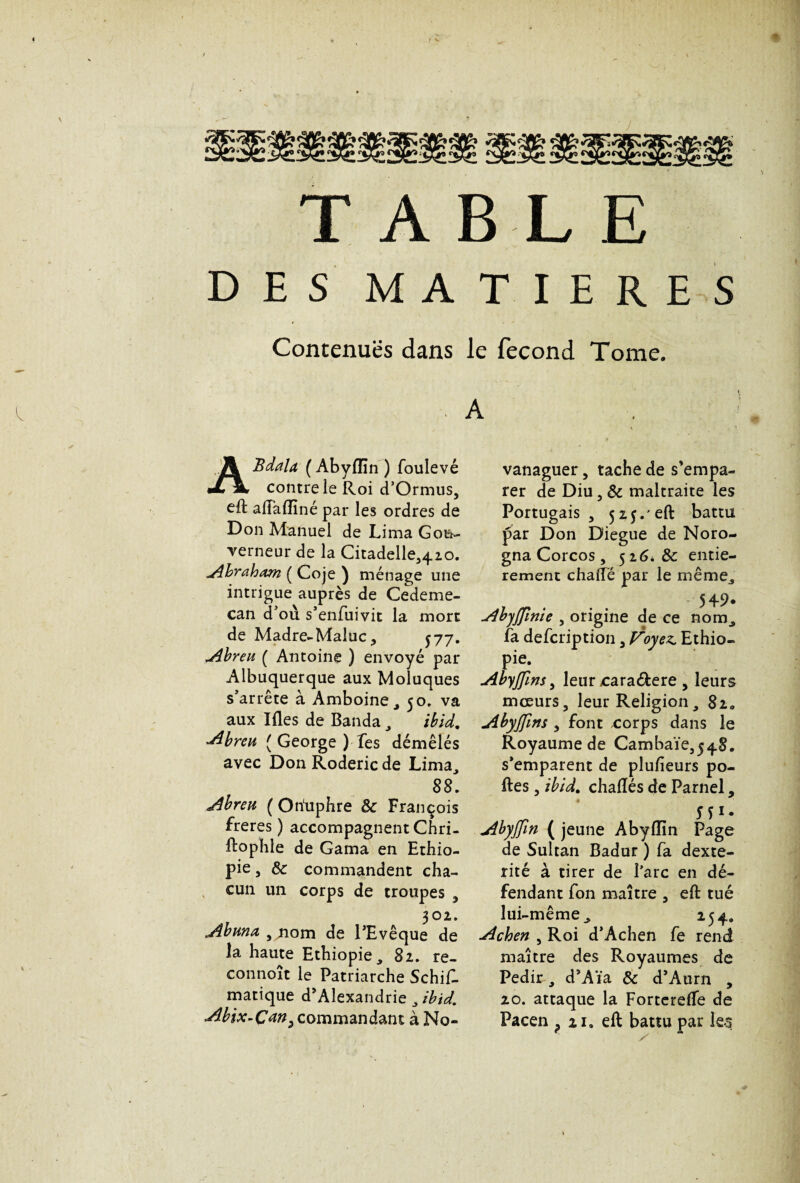 < TABLE DES MATIERES Contenues dans le fécond Tome. k. ABdala ( Abyflin ) foulevé contre le Roi d’Ormus, eft a Badiné par les ordres de Don Manuel de Lima Gou¬ verneur de la Citadelle^io. -Abraham ( Coje ) ménage une intrigue auprès de Cedeme- can d’où s’enfuivit la mort de Madré-Maluc, 577. Abreu ( Antoine ) envoyé par Albuquerque aux Moluques s’arrête à Amboine, 50. va aux Ides de Banda , ibid. Abreu [ George ) Tes démêlés avec Don Roderic de Lima, 88. Abreu ( Ohuphre 8c François freres ) accompagnent Chri- Rophle de Gama en Ethio¬ pie , 8c commandent cha¬ cun un corps de troupes , 302. Abuna , nom de l’Evêque de la haute Ethiopie, 82. re- connoît le Patriarche Schif- matique d’Alexandrie, ibid. Abix-Çm^ commandant à No- vanaguer, tache de s’empa¬ rer de Diu , 8c maltraite les Portugais, 5 2j.'eft battu par Don Diegue de Noro- gna Corcos, 526* 8c entiè¬ rement chalîe par le même, 549. Abyjfmie , origine de ce nom, fa defcription, Vtoyez. Ethio¬ pie. Abyjfms, leur rara&ere , leurs moeurs, leur Religion, 8ia Abyjfms , font corps dans le Royaume de Cambaïe,54.8. s’emparent de plufieurs po¬ lies , ibid. chadés de Parnel, ^ H1- Abyjfin ( jeune Abylîin Page de Sultan Badur ) fa dexté¬ rité à tirer de l’arc en dé¬ fendant fon maître , ed tué lui-même, 254. Achen , Roi d’Achen fe rend maître des Royaumes de Pedir, d’Aïa 8c d’Atirn , 20. attaque la ForterefTe de Pacen ? iia eft battu par les