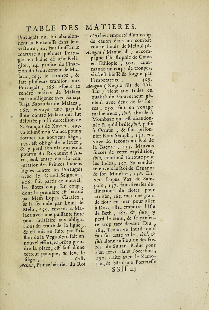 table des Portugais qui lui abandon¬ nent la Forterefle dans leur viétoire , 22. fait foufFrir le martyre à quelques Portu¬ gais en haine de leur Reli¬ gion , 24. profite de 1 inac¬ tion du Gouverneur de Ma- laca , 165. le trompe , ôc fait plufieurs trahifons aux Portugais , 166. efpere fe rendre maître de Malaca par intelligence avec Sanaja Raja Sabandar de Malaca r 167, envoyé une grande fiote contre Malaca qui fut délivrée par l’interceffion de S. François de Xavier, 599. va lui-même à Malaca pour y former un nouveau fiége , 599. eft obligé de le lever , 8c y perd Ton fils qui étoit pourvu du Royaume d Au- ru 3 ibid. entre dans la con¬ juration des Princes Indiens ligués contre les Portugais avec le Grand-Seigneur , 606. fait partir de nouvel¬ les flores coup fur coup , dont la première eft battue par Mem Lopes Carafco , & la fécondé par Louis de Melo , 655. revient à Ma¬ laca avec une puiiïante flote pour fatisfaire aux obliga¬ tions du traité de la ligue „ 8c eft mis en fuite par Tri- ftan de la Vega.,670. fait un nouvel effort, 8c prêt à pren¬ dre la place, eft faifi d une terreur panique, 8c leve le liège , 678 • jichen, Prince héritier du Roi MATIERES. d’Achen emporté d’un coup de canon dans un combat contre Louis de Melo,6 5 G. Acugna ( Manuel d ) accom¬ pagne Chriftophle de Gama en Ethiopie , 302. com¬ mande un corps de troupes, ibiâ. eft blefle 8c foigne par l’Impératrice , 309° jidugna ( Nugno fils de Tri- ftan ) vient aux Indes en qualité de Gouverneur gé¬ néral avec deux de fes frè¬ res , 150. fait un voyage malheureux , ibid. aborde a Mombaze qui eft abandon¬ née 8c qu’il brûle,ibid. paffe à Ormus , 8c fait prifon- nier Raix Seraph , 1 5 2. en¬ voyé du fecours au Roi de la Baçore , 153. Mauvais fuccès de cette expédition, ibid, continue fa route pour les Indes, 157. Sa condui¬ te envers le Roi de Cananor 8c fon Miniftre , 1 56. En¬ vers Lopez Yaz de Sam- païo ,157. fait diverfes de- ftinations de flotes pour croifer, 161. met une gran¬ de flote en mer pour aller à Diu , 181. emporte Pille de Beth , 182. & fmv. y perd le tems, 8c fe préfen¬ te trop tard devant Diu a 184. Tentative inutile qu’il fait fur cette ville , ibid. & fuiv,à.onx\Q afile a un des frè¬ res de Sultan Badur pour s’en fervir dans Poccafion , 190. traite avec le Zamo- rin 8c bâtit une Forterefle s s ff 11J «r \ /