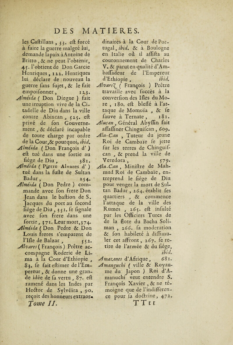 les Caftillans ,33. eft forcé à faire la guerre malgré lui, demande lapaix àAntoine de Britto , 8c ne peut l'obtenir, 4j. l'obtient de Don Garcie Henriques, 122. Henriques lui déclare de nouveau la guerre fans fujet, & le fait empoifonner, 123. AImêida ( Don Diegue ) fait une irruption vive de la Ci¬ tadelle de Diu dans la ville contre Abixcan 525. eft privé de fon Gouverne¬ ment , 8c déclaré incapable de toute charge par ordre de la Cour,& pourquoi, ihid. Alméida ( Don François d’) eft tué dans une fortie au liège de Diu, * 381. jihnétda ( Pierre Alvares d’) tué dans la fufte de Sultan Badur , 25 4. * Alrnétda ( Don Pedre ) com¬ mande avec fon frere Don Jean dans le baftion de S. Jacques du port au fécond nége de Diu , 3 51. fe fignale avec fon frere dans une fortie., 371. Leur mort,374. Alméida ( Don Pedre 8c Don Louis freres s’emparent de rifle de Balzar , 552. Alvares ( François ) Prêtre ac¬ compagne Roderic de Li¬ ma à la Cour d’Ethiopie „ S 3. fe faiteftimer de l’Em¬ pereur , 8c donne une gran¬ de idée de fa vertu , 87. eft ramené dans les Indes par Heétor de Sylvéïra ,90, reçoit des honneurs extraor* Tome JL dinaires à la Cour de Por¬ tugal , ihid. 8c à Boulogne en Italie où il afllfta au couronnement de Charles Y. 8c parut en qualité d’Am- balïadeur de l’Empereur d’Ethiopie, ihid. Alvare^ ( François ) Prêtre travaille avec fuccès à la converfion des Ifles du Mo¬ re , 180. eft bleflé à l’at¬ taque de Momoïa ^ 8c fe fauve à Ternate , 181. Alucan , Général Abyflln fait aiïaffiner Chinguifcan , 609. Ala-Can , Tuteur du jeune Roi de Cambaïe fe jette fur les terres de Chinguif¬ can , 8c prend la ville de Veredora , 57 9- Alu-Can, Miniftre de Mah- mud Roi de Cambaïe, en¬ treprend le liège de Diu pour venger la mort de Sul¬ tan Badur 3 254. établit fes quartiers , 8c commence l’attaque de la ville des Rumes , 265. eft infulté par les Officiers Turcs de de la flote du Bacha Soli¬ man , 266. fa modération 8c fon habileté à diffimu- ler cet affront, 267. fe re¬ tire de l’armée 8c du liége3 ihid. Amazones d’Afrique, 6 S1. Amanguchi ( ville 8c Royau¬ me du Japon ) Roi d’A- manuchi veut entendre S. François Xavier , 8c ne té- moigne que de l’indifferen- ce pour fa doéfcrine, 472, TTtt