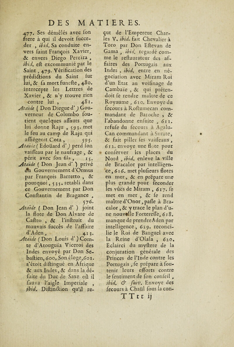 477. Ses démêlés avec Ton frere à qui il devoit fucce- der , ilnd. Sa conduite en¬ vers faint François Xavier, 8c envers Diego Pereïra -, ibid. eft excommunié par le Saint, 479, Vérification des prédirions du Saint lut lui, 8c fa mort funefte, 480. intercepte les Lettres de Xavier , 8c n’y trouve rien contre lui , 481. Atdide ( Don Diegued’J Gou¬ verneur de Colnmbo fou- tient quelques affauts que lui donne Raju , 593. met le feu au camp de Raju qui aiïiégeoit Cota , 595. Atdide ( Edoiiard d3 J perd fon vaifiëau par le naufrage , 8c périt avec fon fils 5 15. Atdide ( Don Jean d’ ) privé dti Gouvernement d'Ormus par François Barretto , 8c pourquoi ,535* rétabli dans ce Gouvernement par Don Conftantin de Bragance s 576' Atdide ( Don Jean d’ ) joint la Bote de Don Alvare de Caftro , 8c l’inftruit du mauvais fuccès de l’affaire d’Aden, 413» Atdide ( Don Louis d’) Com¬ te d’Atouguïa Viceroi des Indes envoyé par Don Se- baftien, 600. Son éloge,6oi. s’étoit diftingué en Afrique 8c aux Indes dans la dé¬ faite du Duc de Saxe où il fauva l’aigïe Impériale , jbid, Diftin&ion qu’il re¬ çut de l’Empereur Char¬ les V. ibid. fait Chevalier à Toro par Don Elle van de Gama ^ ibid, regardé com¬ me le reflaurateur des af¬ faires des Portugais aux Indes , ibid, entre en né¬ gociation avec Miram Roi d’un Etat au voifînage de Cambaïe , 8c qui préten- doit fe rendre maure de ce Royaume, 610. Envoyé du fecours à Roftumecan com- * mandant de Baroche 5 8c l’abandonne enfuite , 611. refufe du fecours à Agalu- Can commandant à Surate, & fait piller fes vailïeaux, 611. envoyé une Bote pour conferver les places du Nord a ibid. enleve la ville de Bracalor par intelligen¬ ce, 616. met plufieurs Botes en mer , 8c en prépare une plus grande pour féconder les vûes de Miram , ^17. fe met en mer , 8c fe rend maîtred’Onor,pafie à Bra¬ calor , 8c y trace le plan d’u¬ ne nouvelle Forterefie, 61 S. manque de prendreAden par intelligence, 619. reconci¬ lie le Roi de Banguel avec la Reine d’Qlala , 610, Eclairci du myftere de la conjuration générale des Princes de l’Inde contre les Portugais, fe prépare à fou- tenir leurs efforts contre le fentiment de fon confeil , ibid. & fuiv. Envoyé des fecours à Chaiil fous la con-