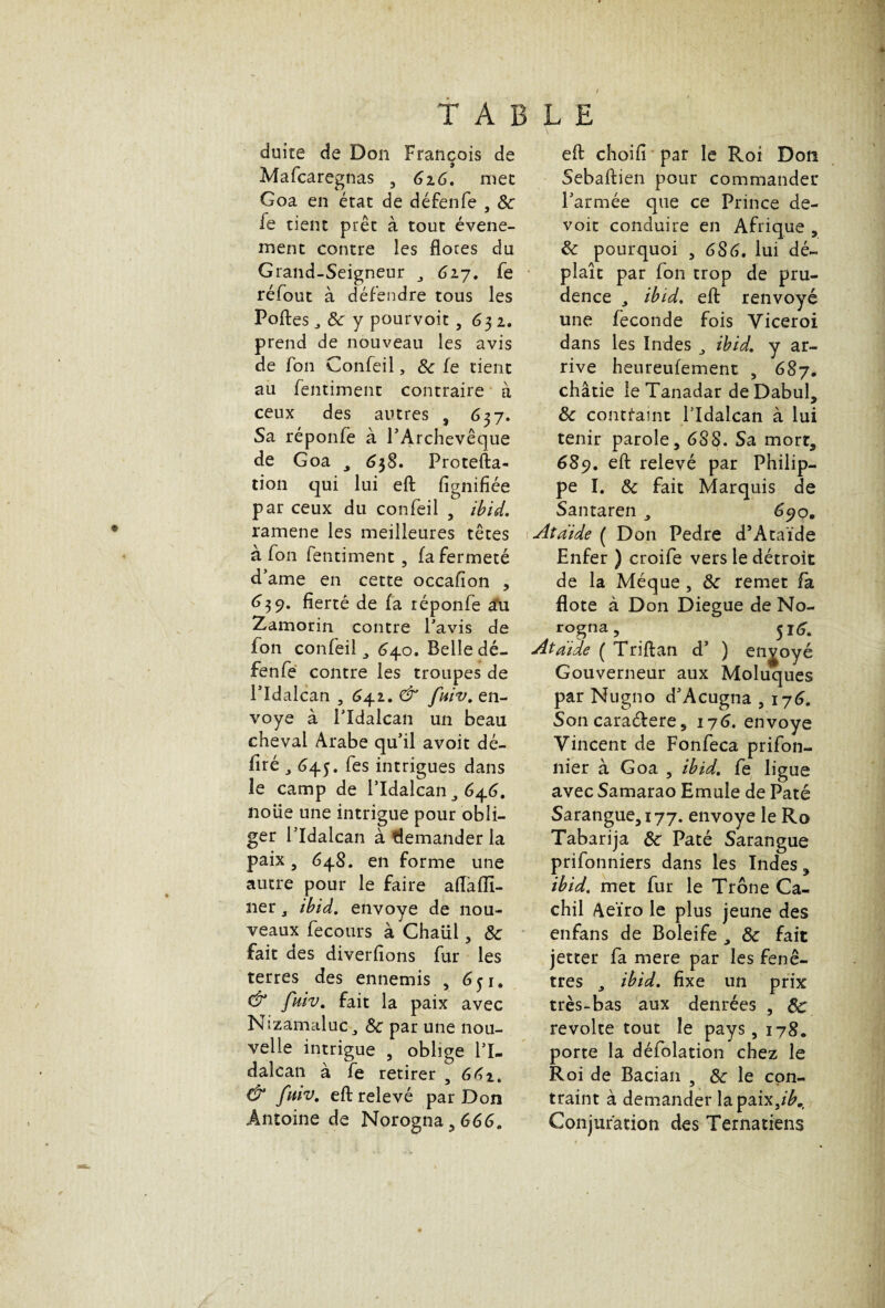 f TABLE duite de Don François de Mafcaregnas , 626. mec Goa en état de défenfe , 8c fe tient prêt à tout événe¬ ment contre les flores du Grand-Seigneur 617. fe réfout à défendre tous les Poftes, 8c y pourvoit, 632. prend de nouveau les avis de fon Confeil, 8c fe tient au fentimenc contraire à ceux des autres , 637. Sa réponfe à l’Archevêque de Goa ^ 638. Protefta- tion qui lui efl: lignifiée par ceux du confeil , ibid. ramene les meilleures têtes à fon fentimenc, fa fermeté d’ame en cette occafion , 639. fierté de fa réponfe au Zamorin contre l’avis de fon confeil, 640. Belle dé¬ fenfe contre les troupes de Pldalcan , 642. & fuiv. en¬ voya à Pldalcan un beau cheval Arabe qu’il avoit dé¬ liré ^ 643. fes intrigues dans le camp de Pldalcan 3 64.6. noiie une intrigue pour obli¬ ger Pldalcan à demander la paix, 648. en forme une autre pour le faire aflafïl- 31er j ibid. envoyé de nou¬ veaux fecours à Chaül, 8c fait des diverfions fur les terres des ennemis , 651. & fuiv. fait la paix avec Nizamaluc 8c par une nou¬ velle intrigue , oblige Pl¬ dalcan à fe retirer , 66 & fuiv. efl: relevé par Don Antoine de Norogna,666. efl: choifi par le Roi Don Sebaftien pour commander l’armée que ce Prince de¬ voir conduire en Afrique , 8c pourquoi , 686. lui dé¬ plaît par fon trop de pru¬ dence 3 ibid. eft renvoyé une fécondé fois Yiceroi dans les Indes 3 ibid. y ar¬ rive heureufement , 687. châtie leTanadar deDabul, 8c contraint Pldalcan à lui tenir parole, 688. Sa mort, 689. efl: relevé par Philip¬ pe I. 8c fait Marquis de Santaren 3 690. Aîdide ( Don Pedre d’Ataïde Enfer ) croife vers le détroit de la Méque , 8c remet fa flote à Don Diegue de No- rogna, 516. Ataide ( Triftan d’ ) envoyé Gouverneur aux Moluques par Nugno d’Acugna , 176. Son cara&ere, 176. envoyé Vincent de Fonfeca prifon- nier à Goa , ibid. fe ligue avec Samarao Emule de Pâté Sarangue,i77. envoyé le Ro Tabarija 8c Pâté Sarangue prifonniers dans les Indes, ibid. met fur le Trône Ca- chil Aeïro le plus jeune des enfans de Boleife 3 8c fait jetter fa mere par les fenê¬ tres 3 ibid. fixe un prix très-bas aux denrées , 8c révolté tout le pays, 178. porte la défolation chez le Roi de Bacian 5 8c le con¬ traint à demander lapavnjb.t Conjuration des Ternatiens