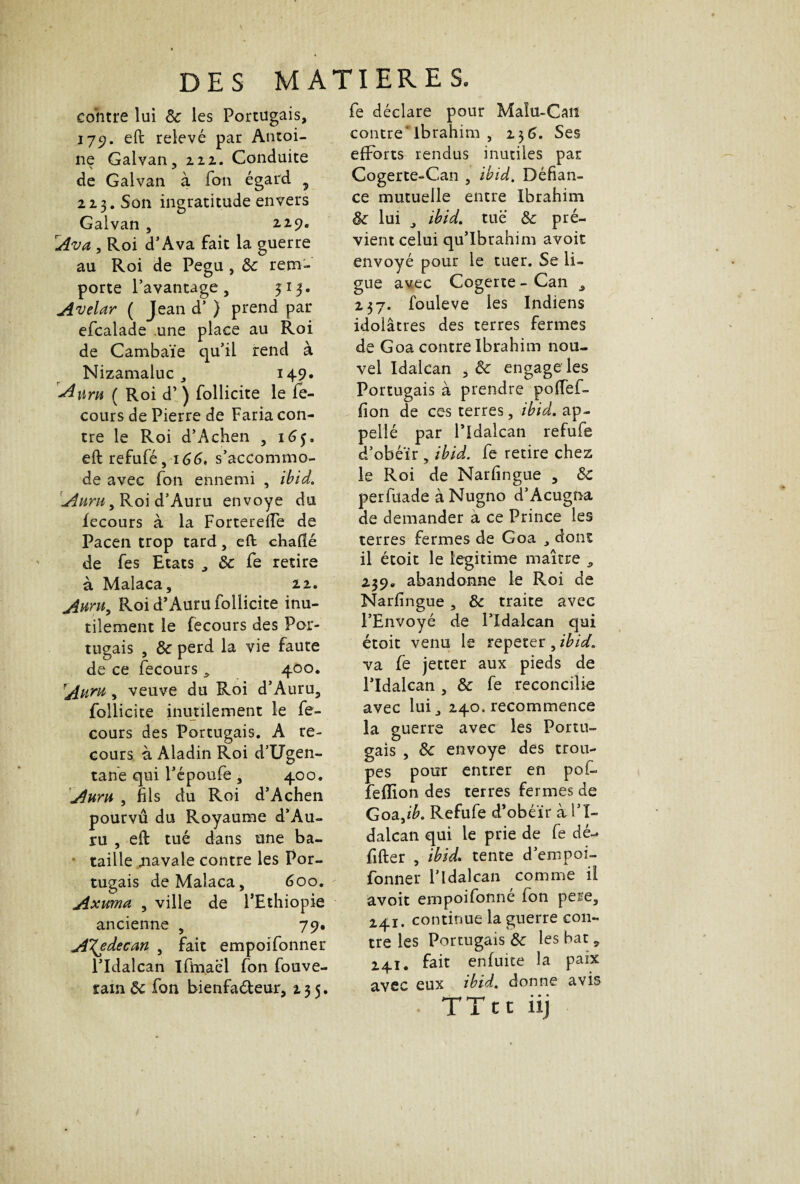 contre lui 8c les Portugais, 179. eft relevé par Antoi¬ ne Galvan, 222. Conduite de Galvan à fon égard 5 223 . Son ingratitude envers Galvan , 2.29. Av a , Roi d’Ava fait la guerre au Roi de Pegu , 8c rem¬ porte l’avantage, 313. Avelar ( Jean d* } prend par efcalade une place au Roi de Cambaïe qu’il rend à Nizamaluc , 149* Aura ( Roi d’) follicite le le- cours de Pierre de Faria con¬ tre le Roi d’Achen , 165, eft refufé, 166, s’accommo¬ de avec fon ennemi , ibid. Auth , Roi d’Auru envoyé du fecours à la Forterefte de Pacen trop tard, eft chafié de fes Etats , 8c fe retire à Malaca, 22. Auru, Roi d’Auru follicite inu¬ tilement le fecours des Por¬ tugais , 8c perd la vie faute de ce fecours , 400. Auru, veuve du Roi d’Auru, follicite inutilement le fe¬ cours des Portugais. A re¬ cours à Aladin Roi d’Ugen- tane qui l’époufe , 400. Aum , fils du Roi d’Achen pourvû du Royaume d’Au¬ ru , eft tué dans une ba¬ taille .navale contre les Por¬ tugais de Malaca, 600. Axuma , ville de l’Ethiopie ancienne , 79. ATjdecan , fait empoifonner l’Idalcan Ifmaei fon fouve- ram 8c fon bienfaéteur, 235. fe déclare pour Maïu-Caii contre ibrahim , 256. Ses efforts rendus inutiles par Cogerte-Can , ibid. Défian¬ ce mutuelle entre Ibrahim 8c lui j ibid. tue 8c pré¬ vient celui qu’Ibrahim avoit envoyé pour le tuer. Se li¬ gue avec Cogerte-Can , 237. fouleve les Indiens idolâtres des terres fermes de Goa contre Ibrahim nou¬ vel Idalcan , 8c engage les Portugais à prendre poffef- fion de ces terres, ibid. ap- pellé par l’Idalcan refufe d’obéïr , ibid. fe retire chez le Roi de Narfingue , 8c perfuade àNugno d’Acugna de demander a ce Prince les terres fermes de Goa , dont il étoit le légitimé maître , 239. abandonne le Roi de Narfingue , 8c traite avec l’Envoyé de l’Idalcan qui étoit venu le répéter, ibid. va fe jetter aux pieds de l’Idalcan , 8c fe réconcilié avec lui ^ 240. recommence la guerre avec les Portu¬ gais , 8c envoyé des trou¬ pes pour entrer en pof- feflion des terres fermes de Goa Jb. Refufe d’obéïr à l’I¬ dalcan qui le prie de fe dé»* fifter , ibid. tente d’empoi- fonner l’Idalcan comme il avoit empoifonne fon pere, 241. continue la guerre con¬ tre les Portugais 8c les bat, 241. fait enfuite la paix avec eux ibid. donne avis