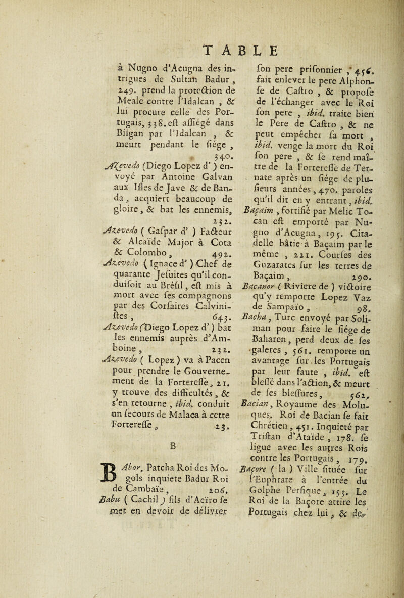 à Nagno d’Acugna des in¬ trigues de Sultan Badur s 2,49. prend la proteéHon de Meaîe contre ITdalcan , 8c lui procure celle des Por¬ tugais 3 3 S. efb affiégé dans Bilgan par l’idalcan , 8c meurt pendant le liège , 34°. dffjvedo (Diego Lopez d* ) en¬ voyé par Antoine Galvan aux Iflesdejave 8c de Ban¬ da j acquiert beaucoup de gloire, 8c bat les ennemis^ 2. 3 Azevedo ( Gafpar d’ ) Faveur 8c Alcaïde Major à Cota 8c Colombo 9 492.. *dzevedo ( Ignace d’) Chef de quarante Jefuites qu’il con- duifoit au Bréfil 5 eft mis à mort avec fes compagnons par des Corfaires Calvini- ftes , 645. jdzcevedo fDiego Lopez d') bat les ennemis auprès d’Am- boine , 232. jiz^evedo ( Lopez ) va à Pacen pour prendre le Gouverne¬ ment de la ForterelTè,, n, y trouve des difficultés 3 8c s’en retourne „ ibid, conduit un fecours de Malaca à cette Fortereftè 3 23. B B Ab or3 Patcha Roi des Mo- gols inquiété Badur Roi de Cambaïe, 206. Babu ( Cachilj fils d’Aeïro fe jpaet en devoir de délivrer fon pere prifonnier 5*4fÉ0 fait enlever le pere Alphon- fe de Caftro 9 8c propofe de Péchanger avec le Roi fon pere 3 ibid, traite bien le Pere de Caftro , 8c ne peut empêcher fa mort 9 ibid, venge la mort du Roi fon pere 5 8c fe rend maî¬ tre de la Fortereffe de Ter- nate après un fiége de plu- iieurs années, 470. paroles qu’il dit en y entrant 5 ibid, Baçaim , fortifié par Melic To- can eft emporté par Nu- gno d’Acugna, 19 y. Cita¬ delle bâtie'à Baçaim parle même 5 221. Courfes des Guzarates fur les terres de Baçaim , 290. Bacanor ( R-iviere de ) viétoire qu y remporte Lopez Yaz de Sampaïo 5 Bacha 3 Turc envoyé par Soli¬ man pour faire le fiége de Baharen, perd deux de fes • galeres , 561. remporte un avantage fur les Portugais par leur faute , ibid, eft bleiïe dans 1 aétion3 8c meurt de fes blelîures, 561. Bacian 5 Royaume des Molu- ques. Roi de Bacian fe fait Chrétien , 451. Inquiété par Triftan d’Ataïde 5 178. fe ligue avec les auprès Rois contre les Portugais 5 Baçore ( la ) Ville fituée fur F Euphrate à l’entrée du Golphe Perfiqtie, 153. Le Roi de la Baçore attire les Portugais chez lui ? 8c de®’