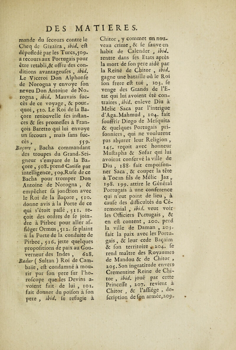 mande du fecours contre le Cheq de Gizaïra , ibid. effc dépoîledé par les Tlires,509. a recours aux Portugais pour être rétabli,&: offre des con¬ ditions avantageufes , ibid. Le Viceroi Don Alphonfe de Norogna y envoyé Ton neveu Don Antoine de No¬ rogna , ibid. Mauvais fuc- eès de ce voyage, 6c pour¬ quoi , 510. Le Roi de la Ba- core renouvelle fes inftan- ces 6c fes promettes à Fran¬ çois Baretto qui lui envoyé un fecours , niais fans fuc- cès, 559. JBafore y Bacha commandant des troupes du Grand-Sei¬ gneur s’empare de la Ba- çore , 508. prend Catife par intelligence., 509„RuCe de ce Bacha pour tromper Don Antoine de Norogna , 6c empêcher fa jonétion avec le Roi de la Baçore , 510. donne avis à la Porte de ce qui s’étoit patte, 5 n. re¬ çoit des ordres de fe join¬ dre à Pirbec pour aller af- fiéger Ormus .511. fe plaint à la Porte de la conduite de Pirbec, 516. jette quelques proportions de paix au Gou¬ verneur des Indes , 618, Badur ( Sultan ) Roi de Cam- baïe , eft condamné à mou¬ rir par fon pere fur l’ho- rolcope que les Devins a- voient fait - de lui , 101, fait donner du poifon à Ton pere , ibid. fe réfugié à Chitor , y commet un nou¬ veau crime, 6c fe fauve en habit de Calender , ibid. rentre dans fes Etats après la mort de fon pere aidé par la Reiné de Chitor , ibid.. gagne une bataille où le Roi fon frere eft tué , 103. fe venge des Grands de l’E¬ tat qui lui avoient été con¬ traires , ibid. enleve Diu à Melic Saca par l’intrigue d’Aga-Mahmud , 104. fait fouffrir Diego de Mefquita 6c quelques Portugais pri¬ sonniers , qui ne voulurent pas abjurer leur Religion 145. reçoit ave£ honneur Muftapha 6c Sofar qui lui avoient conferve la ville de Diu , 188* fait empoifon- ner Saca , 6c couper la tête à Tocan fils de Mélic Jaz 9. 198. 199. attire le Général Portugais à une conférence qui n’eut point de lieu , à caufe des difficultés du Cé¬ rémonial , ibid. veut voir les Officiers Portugais , 6c en eft content , 100. perd la ville de Daman ,203» fait la paix avec les Portu¬ gais , 6c leur cede Baçaim 6c fon territoire , 204. fe rend maître des Royaumes de Mandou 6c de Chitor , 205.Son ingratitude envers Crementine Reine de Chi¬ tor , ibid. joue par cette Princefte , 207. revient à Chitor J & l'affiége , de- fcripdon de fpn armee,209,-